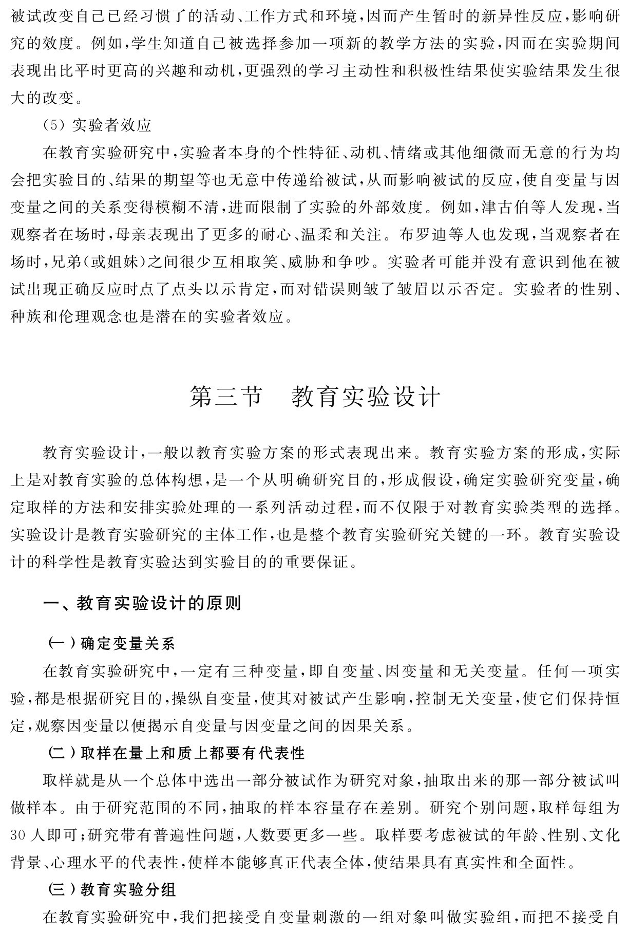 被试改变自己已经习惯了的活动、工作方式和环境，因而产生暂时的新异性反应，影响研究的效度。例如，学生知道自己被选择参加一项新的教学方法的实验，因而在实验期间表现出比平时更高的兴趣和动机，更强烈的学习主动性和积极性结果使实验结果发生很大的改变。
（5）实验者效应
在教育实验研究中，实验者本身的个性特征、动机、情绪或其他细微而无意的行为均会把实验目的、结果的期望等也无意中传递给被试，从而影响被试的反应，使自变量与因变量之间的关系变得模糊不清，进而限制了实验的外部效度。例如，津古伯等人发现，当观察者在场时，母亲表现出了更多的耐心、温柔和关注。布罗迪等人也发现，当观察者在场时，兄弟（或姐妹）之间很少互相取笑、威胁和争吵。实验者可能并没有意识到他在被试出现正确反应时点了点头以示肯定，而对错误则皱了皱眉以示否定。实验者的性别、种族和伦理观念也是潜在的实验者效应。第三节 教育实验设计教育实验设计，一般以教育实验方案的形式表现出来。教育实验方案的形成，实际上是对教育实验的总体构想，是一个从明确研究目的，形成假设，确定实验研究变量，确定取样的方法和安排实验处理的一系列活动过程，而不仅限于对教育实验类型的选择。实验设计是教育实验研究的主体工作，也是整个教育实验研究关键的一环。教育实验设计的科学性是教育实验达到实验目的的重要保证。一、教育实验设计的原则（一）确定变量关系
在教育实验研究中，一定有三种变量，即自变量、因变量和无关变量。任何一项实验，都是根据研究目的，操纵自变量，使其对被试产生影响，控制无关变量，使它们保持恒定，观察因变量以便揭示自变量与因变量之间的因果关系。
（二）取样在量上和质上都要有代表性
取样就是从一个总体中选出一部分被试作为研究对象，抽取出来的那一部分被试叫做样本。由于研究范围的不同，抽取的样本容量存在差别。研究个别问题，取样每组为30人即可；研究带有普遍性问题，人数要更多一些。取样要考虑被试的年龄、性别、文化背景、心理水平的代表性，使样本能够真正代表全体，使结果具有真实性和全面性。
（三）教育实验分组
在教育实验研究中，我们把接受自变量刺激的一组对象叫做实验组，而把不接受自