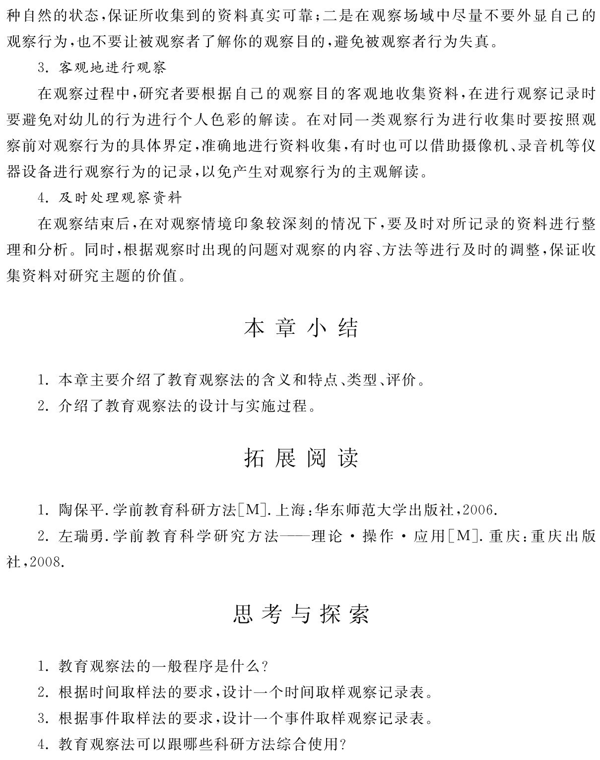 种自然的状态，保证所收集到的资料真实可靠；二是在观察场域中尽量不要外显自己的观察行为，也不要让被观察者了解你的观察目的，避免被观察者行为失真。
3．客观地进行观察
在观察过程中，研究者要根据自己的观察目的客观地收集资料，在进行观察记录时要避免对幼儿的行为进行个人色彩的解读。在对同一类观察行为进行收集时要按照观察前对观察行为的具体界定，准确地进行资料收集，有时也可以借助摄像机、录音机等仪器设备进行观察行为的记录，以免产生对观察行为的主观解读。
4．及时处理观察资料
在观察结束后，在对观察情境印象较深刻的情况下，要及时对所记录的资料进行整理和分析。同时，根据观察时出现的问题对观察的内容、方法等进行及时的调整，保证收集资料对研究主题的价值。本章小结1．本章主要介绍了教育观察法的含义和特点、类型、评价。2．介绍了教育观察法的设计与实施过程。拓展阅读1．陶保平．学前教育科研方法［M］．上海：华东师范大学出版社，2006． 
2．左瑞勇．学前教育科学研究方法——理论·操作·应用［M］．重庆：重庆出版社，2008．思考与探索1．教育观察法的一般程序是什么？
2．根据时间取样法的要求，设计一个时间取样观察记录表。3．根据事件取样法的要求，设计一个事件取样观察记录表。4．教育观察法可以跟哪些科研方法综合使用？