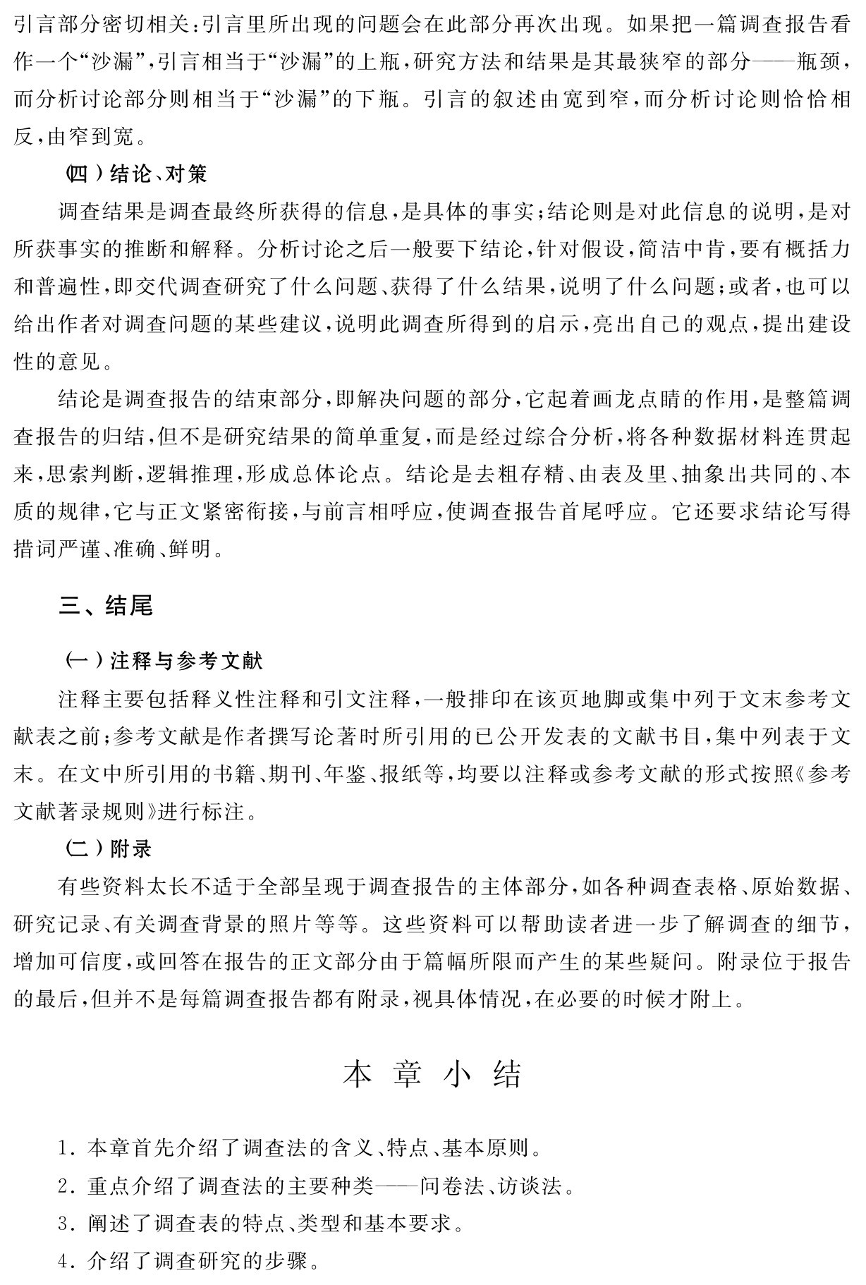 引言部分密切相关：引言里所出现的问题会在此部分再次出现。如果把一篇调查报告看作一个“沙漏”，引言相当于“沙漏”的上瓶，研究方法和结果是其最狭窄的部分——瓶颈，而分析讨论部分则相当于“沙漏”的下瓶。引言的叙述由宽到窄，而分析讨论则恰恰相反，由窄到宽。
（四）结论、对策
调查结果是调查最终所获得的信息，是具体的事实；结论则是对此信息的说明，是对所获事实的推断和解释。分析讨论之后一般要下结论，针对假设，简洁中肯，要有概括力和普遍性，即交代调查研究了什么问题、获得了什么结果，说明了什么问题；或者，也可以给出作者对调查问题的某些建议，说明此调查所得到的启示，亮出自己的观点，提出建设性的意见。
结论是调查报告的结束部分，即解决问题的部分，它起着画龙点睛的作用，是整篇调查报告的归结，但不是研究结果的简单重复，而是经过综合分析，将各种数据材料连贯起来，思索判断，逻辑推理，形成总体论点。结论是去粗存精、由表及里、抽象出共同的、本质的规律，它与正文紧密衔接，与前言相呼应，使调查报告首尾呼应。它还要求结论写得措词严谨、准确、鲜明。三、结尾（一）注释与参考文献
注释主要包括释义性注释和引文注释，一般排印在该页地脚或集中列于文末参考文献表之前；参考文献是作者撰写论著时所引用的已公开发表的文献书目，集中列表于文末。在文中所引用的书籍、期刊、年鉴、报纸等，均要以注释或参考文献的形式按照《参考文献著录规则》进行标注。
（二）附录
有些资料太长不适于全部呈现于调查报告的主体部分，如各种调查表格、原始数据、研究记录、有关调查背景的照片等等。这些资料可以帮助读者进一步了解调查的细节，增加可信度，或回答在报告的正文部分由于篇幅所限而产生的某些疑问。附录位于报告的最后，但并不是每篇调查报告都有附录，视具体情况，在必要的时候才附上。本 章 小 结1．本章首先介绍了调查法的含义、特点、基本原则。2．重点介绍了调查法的主要种类——问卷法、访谈法。3．阐述了调查表的特点、类型和基本要求。
4．介绍了调查研究的步骤。