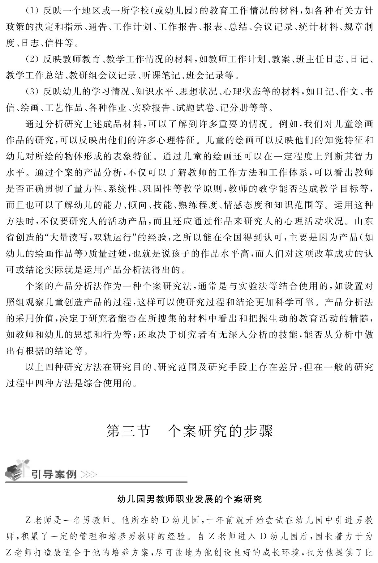 （1）反映一个地区或一所学校（或幼儿园）的教育工作情况的材料，如各种有关方针政策的决定和指示、通告、工作计划、工作报告、报表、总结、会议记录、统计材料、规章制度、日志、信件等。
（2）反映教师教育、教学工作情况的材料，如教师工作计划、教案、班主任日志、日记、教学工作总结、教研组会议记录、听课笔记、班会记录等。
（3）反映幼儿的学习情况、知识水平、思想状况、心理状态等的材料，如日记、作文、书信、绘画、工艺作品、各种作业、实验报告、试题试卷、记分册等等。
通过分析研究上述成品材料，可以了解到许多重要的情况。例如，我们对儿童绘画作品的研究，可以反映出他们的许多心理特征。儿童的绘画可以反映他们的知觉特征和幼儿对所绘的物体形成的表象特征。通过儿童的绘画还可以在一定程度上判断其智力水平。通过个案的产品分析，不仅可以了解教师的工作方法和工作体系，可以看出教师是否正确贯彻了量力性、系统性、巩固性等教学原则，教师的教学能否达成教学目标等，而且也可以了解幼儿的能力、倾向、技能、熟练程度、情感态度和知识范围等。运用这种方法时，不仅要研究人的活动产品，而且还应通过作品来研究人的心理活动状况。山东省创造的“大量读写，双轨运行”的经验，之所以能在全国得到认可，主要是因为产品（如幼儿的绘画作品等）质量过硬，也就是说孩子的作品水平高，而人们对这项改革成功的认可或结论实际就是运用产品分析法得出的。
个案的产品分析法作为一种个案研究法，通常是与实验法等结合使用的，如设置对照组观察儿童创造产品的过程，这样可以使研究过程和结论更加科学可靠。产品分析法的采用价值，决定于研究者能否在所搜集的材料中看出和把握生动的教育活动的精髓，如教师和幼儿的思想和行为等；还取决于研究者有无深入分析的技能，能否从分析中做出有根据的结论等。
以上四种研究方法在研究目的、研究范围及研究手段上存在差异，但在一般的研究过程中四种方法是综合使用的。第三节 个案研究的步骤幼儿园男教师职业发展的个案研究Z老师是一名男教师。他所在的D幼儿园，十年前就开始尝试在幼儿园中引进男教师，积累了一定的管理和培养男教师的经验。自Z老师进入D幼儿园后，园长着力于为Z老师打造最适合于他的培养方案，尽可能地为他创设良好的成长环境，也为他提供了比