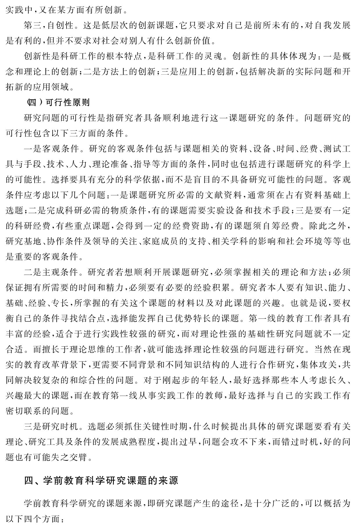 实践中，又在某方面有所创新。
第三，自创性。这是低层次的创新课题，它只要求对自己是前所未有的，对自我发展是有利的，但并不要求对社会对别人有什么创新价值。
创新性是科研工作的根本特点，是科研工作的灵魂。创新性的具体体现为：一是概念和理论上的创新；二是方法上的创新；三是应用上的创新，包括解决新的实际问题和开拓新的应用领域。
（四）可行性原则
研究问题的可行性是指研究者具备顺利地进行这一课题研究的条件。问题研究的可行性包含以下三方面的条件。
一是客观条件。研究的客观条件包括与课题相关的资料、设备、时间、经费、测试工具与手段、技术、人力、理论准备、指导等方面的条件，同时也包括进行课题研究的科学上的可能性。选择要具有充分的科学依据，而不是盲目的不具备研究可能性的问题。客观条件应考虑以下几个问题：一是课题研究所必需的文献资料，通常须在占有资料基础上选题；二是完成科研必需的物质条件，有的课题需要实验设备和技术手段；三是要有一定的科研经费，有些重点课题，会得到一定的经费资助，有的课题须自筹经费。除此之外，研究基地、协作条件及领导的关注、家庭成员的支持、相关学科的影响和社会环境等等也是重要的客观条件。
二是主观条件。研究者若想顺利开展课题研究，必须掌握相关的理论和方法；必须保证拥有所需要的时间和精力，必须要有必要的经验积累。研究者本人要有知识、能力、基础、经验、专长，所掌握的有关这个课题的材料以及对此课题的兴趣。也就是说，要权衡自己的条件寻找结合点，选择能发挥自己优势特长的课题。第一线的教育工作者具有丰富的经验，适合于进行实践性较强的研究，而对理论性强的基础性研究问题就不一定合适。而擅长于理论思维的工作者，就可能选择理论性较强的问题进行研究。当然在现实的教育改革背景下，更需要不同背景和不同知识结构的人进行合作研究，集体攻关，共同解决较复杂的和综合性的问题。对于刚起步的年轻人，最好选择那些本人考虑长久、兴趣最大的课题，而在教育第一线从事实践工作的教师，最好选择与自己的实践工作有密切联系的问题。
三是研究时机。选题必须抓住关键性时期，什么时候提出具体的研究课题要看有关理论、研究工具及条件的发展成熟程度，提出过早，问题会攻不下来，而错过时机，好的问题也有可能失之交臂。四、学前教育科学研究课题的来源学前教育科学研究的课题来源，即研究课题产生的途径，是十分广泛的，可以概括为以下四个方面：