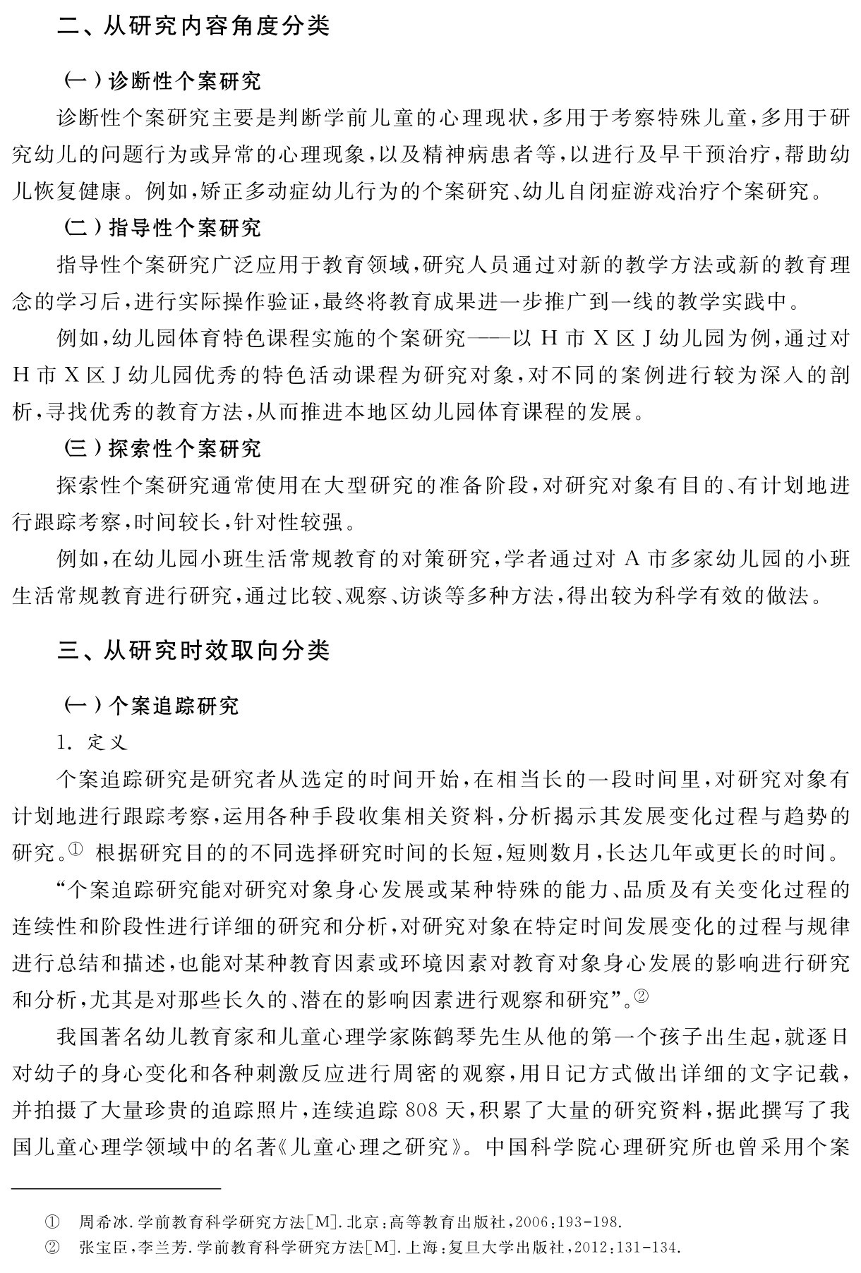 二、从研究内容角度分类（一）诊断性个案研究
诊断性个案研究主要是判断学前儿童的心理现状，多用于考察特殊儿童，多用于研究幼儿的问题行为或异常的心理现象，以及精神病患者等，以进行及早干预治疗，帮助幼儿恢复健康。例如，矫正多动症幼儿行为的个案研究、幼儿自闭症游戏治疗个案研究。
（二）指导性个案研究
指导性个案研究广泛应用于教育领域，研究人员通过对新的教学方法或新的教育理念的学习后，进行实际操作验证，最终将教育成果进一步推广到一线的教学实践中。
例如，幼儿园体育特色课程实施的个案研究——以H市X区J幼儿园为例，通过对H市X区J幼儿园优秀的特色活动课程为研究对象，对不同的案例进行较为深入的剖析，寻找优秀的教育方法，从而推进本地区幼儿园体育课程的发展。
（三）探索性个案研究
探索性个案研究通常使用在大型研究的准备阶段，对研究对象有目的、有计划地进行跟踪考察，时间较长，针对性较强。
例如，在幼儿园小班生活常规教育的对策研究，学者通过对A市多家幼儿园的小班生活常规教育进行研究，通过比较、观察、访谈等多种方法，得出较为科学有效的做法。三、从研究时效取向分类（一）个案追踪研究
1．定义
个案追踪研究是研究者从选定的时间开始，在相当长的一段时间里，对研究对象有计划地进行跟踪考察，运用各种手段收集相关资料，分析揭示其发展变化过程与趋势的研究。① 根据研究目的的不同选择研究时间的长短，短则数月，长达几年或更长的时间。
“个案追踪研究能对研究对象身心发展或某种特殊的能力、品质及有关变化过程的连续性和阶段性进行详细的研究和分析，对研究对象在特定时间发展变化的过程与规律进行总结和描述，也能对某种教育因素或环境因素对教育对象身心发展的影响进行研究和分析，尤其是对那些长久的、潜在的影响因素进行观察和研究”。②
我国著名幼儿教育家和儿童心理学家陈鹤琴先生从他的第一个孩子出生起，就逐日对幼子的身心变化和各种刺激反应进行周密的观察，用日记方式做出详细的文字记载，并拍摄了大量珍贵的追踪照片，连续追踪808天，积累了大量的研究资料，据此撰写了我国儿童心理学领域中的名著《儿童心理之研究》。中国科学院心理研究所也曾采用个案①②周希冰．学前教育科学研究方法［M］．北京：高等教育出版社，2006：193 198．
张宝臣，李兰芳．学前教育科学研究方法［M］．上海：复旦大学出版社，2012：131 134．