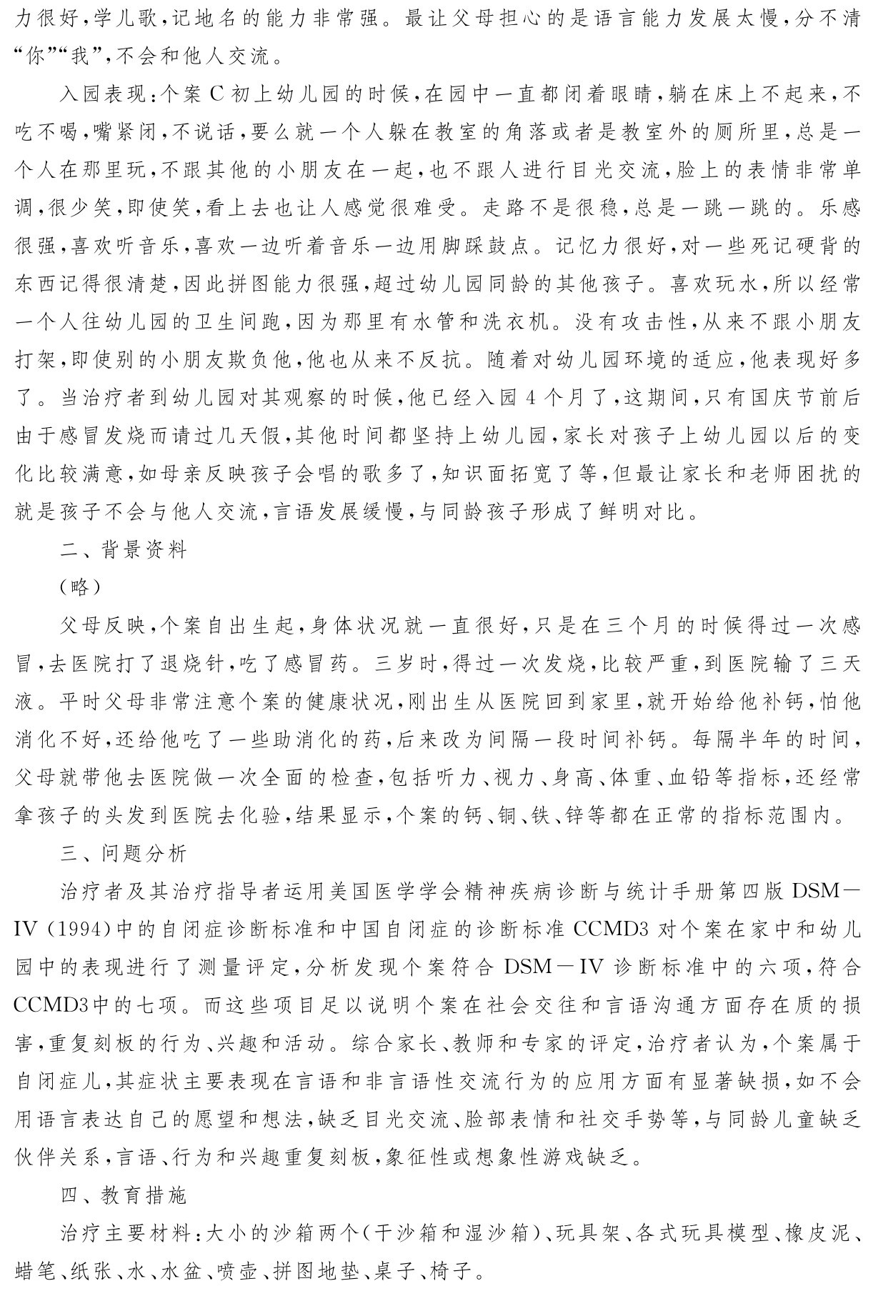 力很好，学儿歌，记地名的能力非常强。最让父母担心的是语言能力发展太慢，分不清“你”“我”，不会和他人交流。
入园表现：个案C初上幼儿园的时候，在园中一直都闭着眼睛，躺在床上不起来，不吃不喝，嘴紧闭，不说话，要么就一个人躲在教室的角落或者是教室外的厕所里，总是一个人在那里玩，不跟其他的小朋友在一起，也不跟人进行目光交流，脸上的表情非常单调，很少笑，即使笑，看上去也让人感觉很难受。走路不是很稳，总是一跳一跳的。乐感很强，喜欢听音乐，喜欢一边听着音乐一边用脚踩鼓点。记忆力很好，对一些死记硬背的东西记得很清楚，因此拼图能力很强，超过幼儿园同龄的其他孩子。喜欢玩水，所以经常一个人往幼儿园的卫生间跑，因为那里有水管和洗衣机。没有攻击性，从来不跟小朋友打架，即使别的小朋友欺负他，他也从来不反抗。随着对幼儿园环境的适应，他表现好多了。当治疗者到幼儿园对其观察的时候，他已经入园4个月了，这期间，只有国庆节前后由于感冒发烧而请过几天假，其他时间都坚持上幼儿园，家长对孩子上幼儿园以后的变化比较满意，如母亲反映孩子会唱的歌多了，知识面拓宽了等，但最让家长和老师困扰的就是孩子不会与他人交流，言语发展缓慢，与同龄孩子形成了鲜明对比。
二、背景资料
（略）
父母反映，个案自出生起，身体状况就一直很好，只是在三个月的时候得过一次感冒，去医院打了退烧针，吃了感冒药。三岁时，得过一次发烧，比较严重，到医院输了三天液。平时父母非常注意个案的健康状况，刚出生从医院回到家里，就开始给他补钙，怕他消化不好，还给他吃了一些助消化的药，后来改为间隔一段时间补钙。每隔半年的时间，父母就带他去医院做一次全面的检查，包括听力、视力、身高、体重、血铅等指标，还经常拿孩子的头发到医院去化验，结果显示，个案的钙、铜、铁、锌等都在正常的指标范围内。
三、问题分析
治疗者及其治疗指导者运用美国医学学会精神疾病诊断与统计手册第四版DSM－IV（1994）中的自闭症诊断标准和中国自闭症的诊断标准CCMD3对个案在家中和幼儿园中的表现进行了测量评定，分析发现个案符合DSM－IV诊断标准中的六项，符合CCMD3中的七项。而这些项目足以说明个案在社会交往和言语沟通方面存在质的损害，重复刻板的行为、兴趣和活动。综合家长、教师和专家的评定，治疗者认为，个案属于自闭症儿，其症状主要表现在言语和非言语性交流行为的应用方面有显著缺损，如不会用语言表达自己的愿望和想法，缺乏目光交流、脸部表情和社交手势等，与同龄儿童缺乏伙伴关系，言语、行为和兴趣重复刻板，象征性或想象性游戏缺乏。
四、教育措施
治疗主要材料：大小的沙箱两个（干沙箱和湿沙箱）、玩具架、各式玩具模型、橡皮泥、蜡笔、纸张、水、水盆、喷壶、拼图地垫、桌子、椅子。