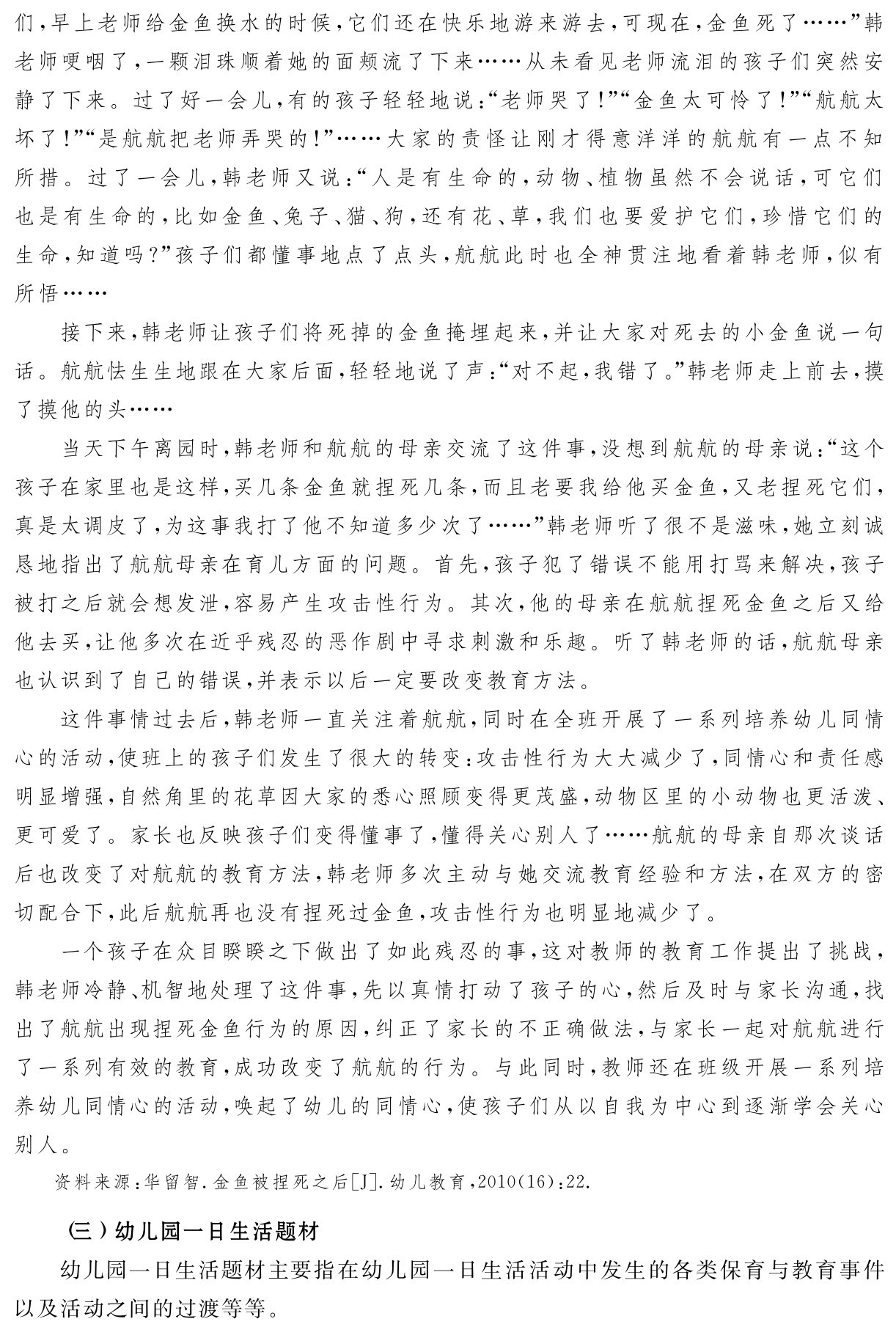 们，早上老师给金鱼换水的时候，它们还在快乐地游来游去，可现在，金鱼死了……”韩老师哽咽了，一颗泪珠顺着她的面颊流了下来……从未看见老师流泪的孩子们突然安静了下来。过了好一会儿，有的孩子轻轻地说：“老师哭了！”“金鱼太可怜了！”“航航太坏了！”“是航航把老师弄哭的！”……大家的责怪让刚才得意洋洋的航航有一点不知所措。过了一会儿，韩老师又说：“人是有生命的，动物、植物虽然不会说话，可它们也是有生命的，比如金鱼、兔子、猫、狗，还有花、草，我们也要爱护它们，珍惜它们的生命，知道吗？”孩子们都懂事地点了点头，航航此时也全神贯注地看着韩老师，似有所悟……
接下来，韩老师让孩子们将死掉的金鱼掩埋起来，并让大家对死去的小金鱼说一句话。航航怯生生地跟在大家后面，轻轻地说了声：“对不起，我错了。”韩老师走上前去，摸了摸他的头……
当天下午离园时，韩老师和航航的母亲交流了这件事，没想到航航的母亲说：“这个孩子在家里也是这样，买几条金鱼就捏死几条，而且老要我给他买金鱼，又老捏死它们，真是太调皮了，为这事我打了他不知道多少次了……”韩老师听了很不是滋味，她立刻诚恳地指出了航航母亲在育儿方面的问题。首先，孩子犯了错误不能用打骂来解决，孩子被打之后就会想发泄，容易产生攻击性行为。其次，他的母亲在航航捏死金鱼之后又给他去买，让他多次在近乎残忍的恶作剧中寻求刺激和乐趣。听了韩老师的话，航航母亲也认识到了自己的错误，并表示以后一定要改变教育方法。
这件事情过去后，韩老师一直关注着航航，同时在全班开展了一系列培养幼儿同情心的活动，使班上的孩子们发生了很大的转变：攻击性行为大大减少了，同情心和责任感明显增强，自然角里的花草因大家的悉心照顾变得更茂盛，动物区里的小动物也更活泼、更可爱了。家长也反映孩子们变得懂事了，懂得关心别人了……航航的母亲自那次谈话后也改变了对航航的教育方法，韩老师多次主动与她交流教育经验和方法，在双方的密切配合下，此后航航再也没有捏死过金鱼，攻击性行为也明显地减少了。
一个孩子在众目睽睽之下做出了如此残忍的事，这对教师的教育工作提出了挑战，韩老师冷静、机智地处理了这件事，先以真情打动了孩子的心，然后及时与家长沟通，找出了航航出现捏死金鱼行为的原因，纠正了家长的不正确做法，与家长一起对航航进行了一系列有效的教育，成功改变了航航的行为。与此同时，教师还在班级开展一系列培养幼儿同情心的活动，唤起了幼儿的同情心，使孩子们从以自我为中心到逐渐学会关心别人。资料来源：华留智．金鱼被捏死之后［J］．幼儿教育，2010（16）：22． （三）幼儿园一日生活题材
幼儿园一日生活题材主要指在幼儿园一日生活活动中发生的各类保育与教育事件以及活动之间的过渡等等。