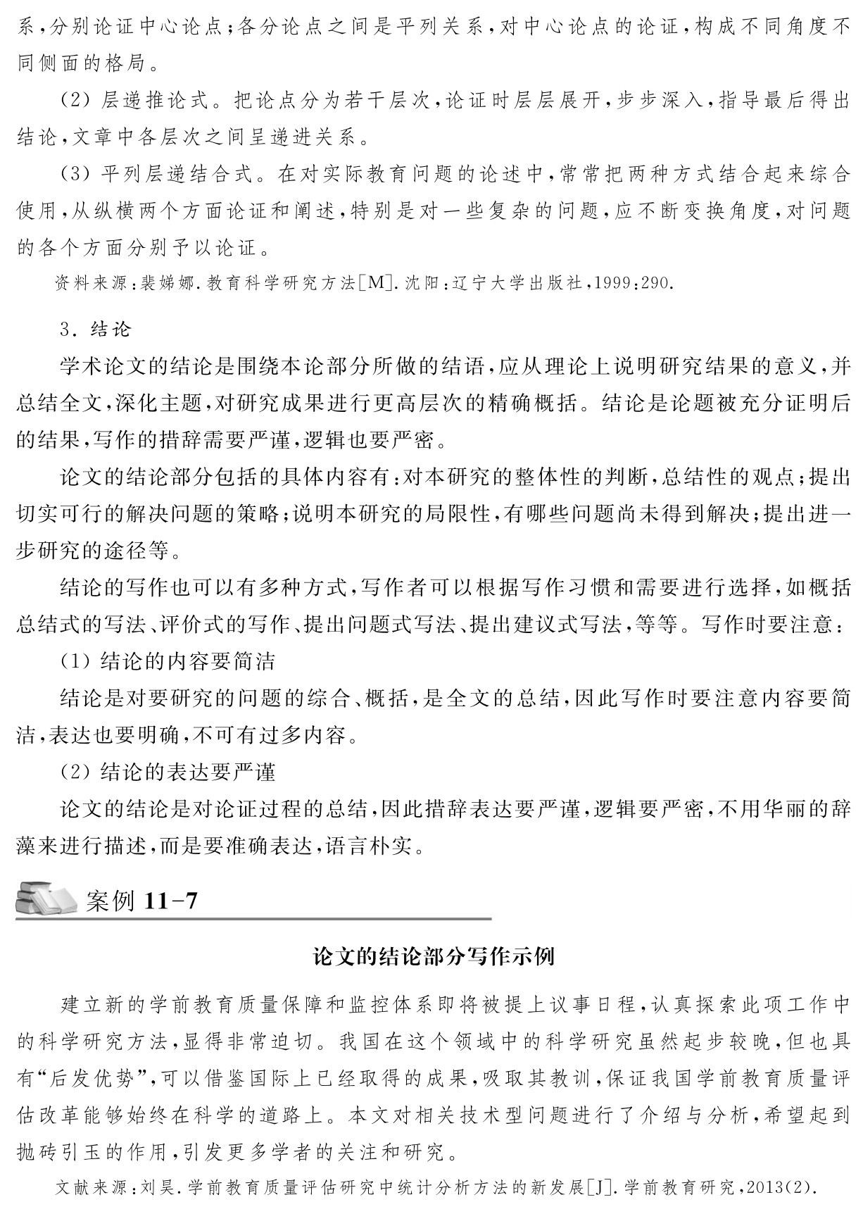 系，分别论证中心论点；各分论点之间是平列关系，对中心论点的论证，构成不同角度不同侧面的格局。
（2）层递推论式。把论点分为若干层次，论证时层层展开，步步深入，指导最后得出结论，文章中各层次之间呈递进关系。
（3）平列层递结合式。在对实际教育问题的论述中，常常把两种方式结合起来综合使用，从纵横两个方面论证和阐述，特别是对一些复杂的问题，应不断变换角度，对问题的各个方面分别予以论证。资料来源：裴娣娜．教育科学研究方法［M］．沈阳：辽宁大学出版社，1999：290． 3．结论
学术论文的结论是围绕本论部分所做的结语，应从理论上说明研究结果的意义，并总结全文，深化主题，对研究成果进行更高层次的精确概括。结论是论题被充分证明后的结果，写作的措辞需要严谨，逻辑也要严密。
论文的结论部分包括的具体内容有：对本研究的整体性的判断，总结性的观点；提出切实可行的解决问题的策略；说明本研究的局限性，有哪些问题尚未得到解决；提出进一步研究的途径等。
结论的写作也可以有多种方式，写作者可以根据写作习惯和需要进行选择，如概括总结式的写法、评价式的写作、提出问题式写法、提出建议式写法，等等。写作时要注意：（1）结论的内容要简洁
结论是对要研究的问题的综合、概括，是全文的总结，因此写作时要注意内容要简洁，表达也要明确，不可有过多内容。
（2）结论的表达要严谨
论文的结论是对论证过程的总结，因此措辞表达要严谨，逻辑要严密，不用华丽的辞藻来进行描述，而是要准确表达，语言朴实。案例11 7论文的结论部分写作示例建立新的学前教育质量保障和监控体系即将被提上议事日程，认真探索此项工作中的科学研究方法，显得非常迫切。我国在这个领域中的科学研究虽然起步较晚，但也具有“后发优势”，可以借鉴国际上已经取得的成果，吸取其教训，保证我国学前教育质量评估改革能够始终在科学的道路上。本文对相关技术型问题进行了介绍与分析，希望起到抛砖引玉的作用，引发更多学者的关注和研究。文献来源：刘昊．学前教育质量评估研究中统计分析方法的新发展［J］．学前教育研究，2013（2）．