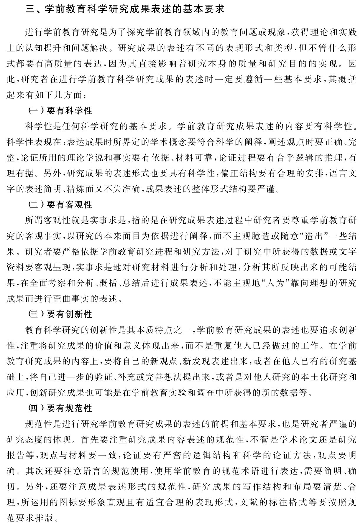 三、学前教育科学研究成果表述的基本要求进行学前教育研究是为了探究学前教育领域内的教育问题或现象，获得理论和实践上的认知提升和问题解决。研究成果的表述有不同的表现形式和类型，但不管什么形式都要有高质量的表达，因为其直接影响着研究本身的质量和研究目的的实现。因此，研究者在进行学前教育科学研究成果的表述时一定要遵循一些基本要求，其概括起来有如下几方面：
（一）要有科学性
科学性是任何科学研究的基本要求。学前教育研究成果表述的内容要有科学性。科学性表现在：表达成果时所界定的学术概念要符合科学的阐释，阐述观点时要正确、完整，论证所用的理论学说和事实要有依据、材料可靠，论证过程要有合乎逻辑的推理，有理有据。另外，研究成果的表述形式也要具有科学性，偏正结构要有合理的安排，语言文字的表述简明、精炼而又不失准确，成果表述的整体形式结构要严谨。
（二）要有客观性
所谓客观性就是实事求是，指的是在研究成果表述过程中研究者要尊重学前教育研究的客观事实，以研究的本来面目为依据进行阐释，而不主观臆造或随意“造出”一些结果。研究者要严格依据学前教育研究进程和研究方法，对于研究中所获得的数据或文字资料要客观呈现，实事求是地对研究材料进行分析和处理，分析其所反映出来的可能结果，在全面考察和分析、概括、总结后进行成果表述，不能主观地“人为”靠向理想的研究成果而进行歪曲事实的表述。
（三）要有创新性
教育科学研究的创新性是其本质特点之一，学前教育研究成果的表述也要追求创新性，注重将研究成果的价值和意义体现出来，而不是重复他人已经做过的工作。在学前教育研究成果的内容上，要将自己的新观点、新发现表述出来，或者在他人已有的研究基础上，将自己进一步的验证、补充或完善想法提出来，或者是对他人研究的本土化研究和应用，创新研究成果也可能是在学前教育实验和调查中所获得的新的数据等。
（四）要有规范性
规范性是进行研究学前教育研究成果的表述的前提和基本要求，也是研究者严谨的研究态度的体现。首先要注重研究成果内容表述的规范性，不管是学术论文还是研究报告等，观点与材料要一致，论证要有严密的逻辑结构和科学的论证方法，观点要明确。其次还要注意语言的规范使用，使用学前教育的规范术语进行表达，需要简明、确切。另外，还要注意成果表述形式的规范性，研究成果的写作结构和布局要清楚、合理，所运用的图标要形象直观且有适宜合理的表现形式，文献的标注格式等要按照规范要求排版。