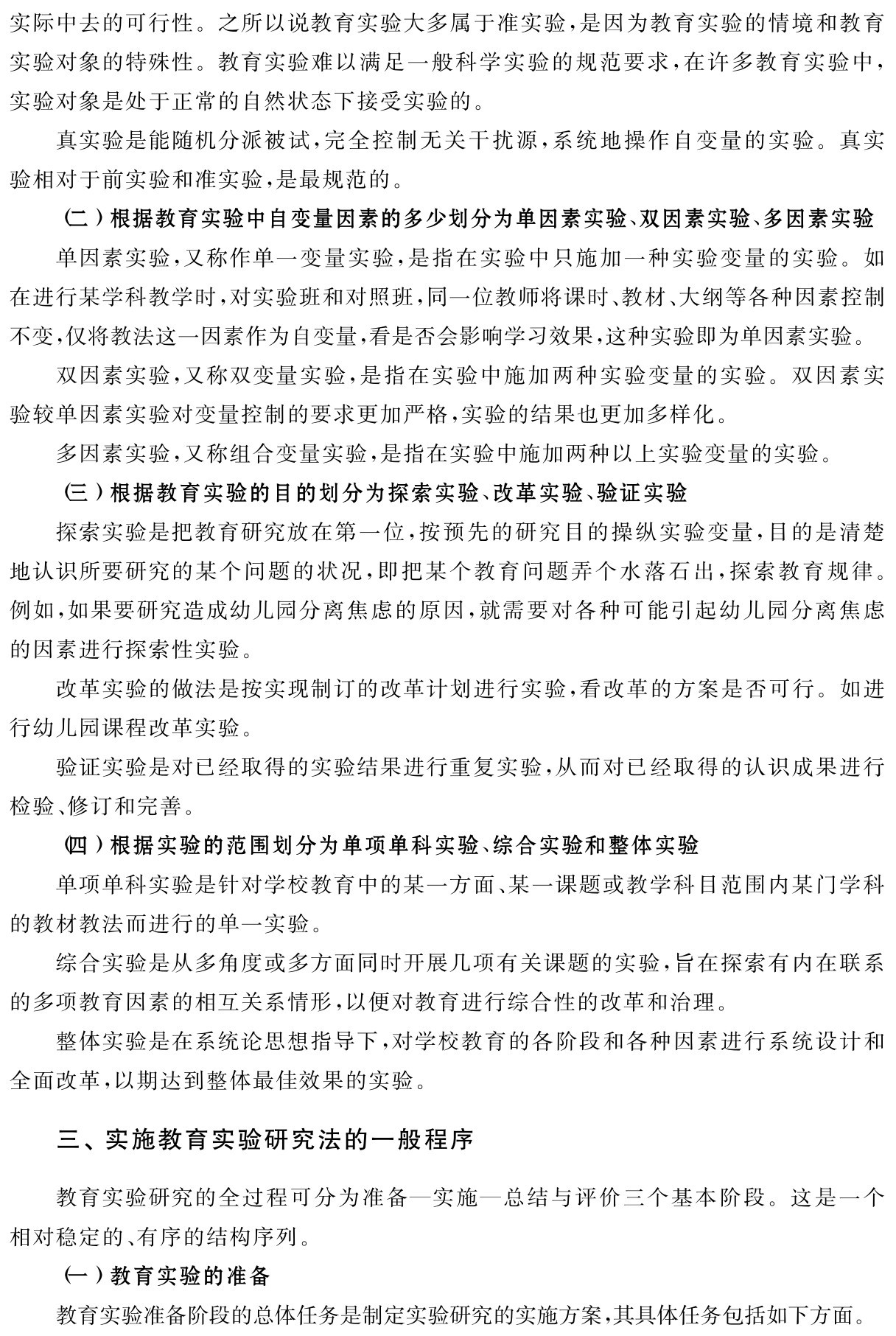 实际中去的可行性。之所以说教育实验大多属于准实验，是因为教育实验的情境和教育实验对象的特殊性。教育实验难以满足一般科学实验的规范要求，在许多教育实验中，实验对象是处于正常的自然状态下接受实验的。
真实验是能随机分派被试，完全控制无关干扰源，系统地操作自变量的实验。真实验相对于前实验和准实验，是最规范的。
（二）根据教育实验中自变量因素的多少划分为单因素实验、双因素实验、多因素实验单因素实验，又称作单一变量实验，是指在实验中只施加一种实验变量的实验。如在进行某学科教学时，对实验班和对照班，同一位教师将课时、教材、大纲等各种因素控制不变，仅将教法这一因素作为自变量，看是否会影响学习效果，这种实验即为单因素实验。
双因素实验，又称双变量实验，是指在实验中施加两种实验变量的实验。双因素实验较单因素实验对变量控制的要求更加严格，实验的结果也更加多样化。
多因素实验，又称组合变量实验，是指在实验中施加两种以上实验变量的实验。
（三）根据教育实验的目的划分为探索实验、改革实验、验证实验
探索实验是把教育研究放在第一位，按预先的研究目的操纵实验变量，目的是清楚地认识所要研究的某个问题的状况，即把某个教育问题弄个水落石出，探索教育规律。例如，如果要研究造成幼儿园分离焦虑的原因，就需要对各种可能引起幼儿园分离焦虑的因素进行探索性实验。
改革实验的做法是按实现制订的改革计划进行实验，看改革的方案是否可行。如进行幼儿园课程改革实验。
验证实验是对已经取得的实验结果进行重复实验，从而对已经取得的认识成果进行检验、修订和完善。
（四）根据实验的范围划分为单项单科实验、综合实验和整体实验
单项单科实验是针对学校教育中的某一方面、某一课题或教学科目范围内某门学科的教材教法而进行的单一实验。
综合实验是从多角度或多方面同时开展几项有关课题的实验，旨在探索有内在联系的多项教育因素的相互关系情形，以便对教育进行综合性的改革和治理。
整体实验是在系统论思想指导下，对学校教育的各阶段和各种因素进行系统设计和全面改革，以期达到整体最佳效果的实验。三、实施教育实验研究法的一般程序教育实验研究的全过程可分为准备—实施—总结与评价三个基本阶段。这是一个相对稳定的、有序的结构序列。
（一）教育实验的准备
教育实验准备阶段的总体任务是制定实验研究的实施方案，其具体任务包括如下方面。
