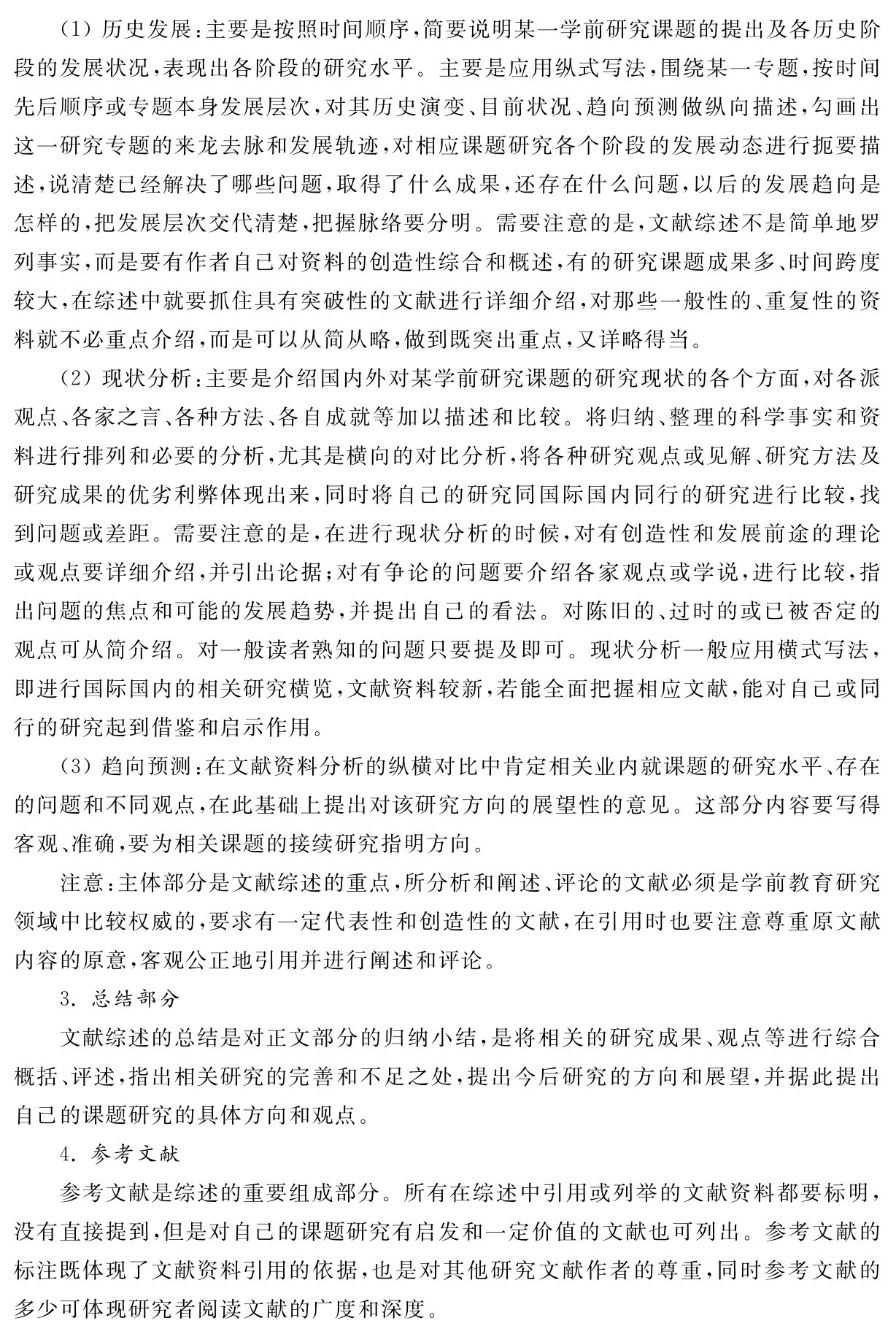 （1）历史发展：主要是按照时间顺序，简要说明某一学前研究课题的提出及各历史阶段的发展状况，表现出各阶段的研究水平。主要是应用纵式写法，围绕某一专题，按时间先后顺序或专题本身发展层次，对其历史演变、目前状况、趋向预测做纵向描述，勾画出这一研究专题的来龙去脉和发展轨迹，对相应课题研究各个阶段的发展动态进行扼要描述，说清楚已经解决了哪些问题，取得了什么成果，还存在什么问题，以后的发展趋向是怎样的，把发展层次交代清楚，把握脉络要分明。需要注意的是，文献综述不是简单地罗列事实，而是要有作者自己对资料的创造性综合和概述，有的研究课题成果多、时间跨度较大，在综述中就要抓住具有突破性的文献进行详细介绍，对那些一般性的、重复性的资料就不必重点介绍，而是可以从简从略，做到既突出重点，又详略得当。
（2）现状分析：主要是介绍国内外对某学前研究课题的研究现状的各个方面，对各派观点、各家之言、各种方法、各自成就等加以描述和比较。将归纳、整理的科学事实和资料进行排列和必要的分析，尤其是横向的对比分析，将各种研究观点或见解、研究方法及研究成果的优劣利弊体现出来，同时将自己的研究同国际国内同行的研究进行比较，找到问题或差距。需要注意的是，在进行现状分析的时候，对有创造性和发展前途的理论或观点要详细介绍，并引出论据；对有争论的问题要介绍各家观点或学说，进行比较，指出问题的焦点和可能的发展趋势，并提出自己的看法。对陈旧的、过时的或已被否定的观点可从简介绍。对一般读者熟知的问题只要提及即可。现状分析一般应用横式写法，即进行国际国内的相关研究横览，文献资料较新，若能全面把握相应文献，能对自己或同行的研究起到借鉴和启示作用。
（3）趋向预测：在文献资料分析的纵横对比中肯定相关业内就课题的研究水平、存在的问题和不同观点，在此基础上提出对该研究方向的展望性的意见。这部分内容要写得客观、准确，要为相关课题的接续研究指明方向。
注意：主体部分是文献综述的重点，所分析和阐述、评论的文献必须是学前教育研究领域中比较权威的，要求有一定代表性和创造性的文献，在引用时也要注意尊重原文献内容的原意，客观公正地引用并进行阐述和评论。
3．总结部分
文献综述的总结是对正文部分的归纳小结，是将相关的研究成果、观点等进行综合概括、评述，指出相关研究的完善和不足之处，提出今后研究的方向和展望，并据此提出自己的课题研究的具体方向和观点。
4．参考文献
参考文献是综述的重要组成部分。所有在综述中引用或列举的文献资料都要标明，没有直接提到，但是对自己的课题研究有启发和一定价值的文献也可列出。参考文献的标注既体现了文献资料引用的依据，也是对其他研究文献作者的尊重，同时参考文献的多少可体现研究者阅读文献的广度和深度。