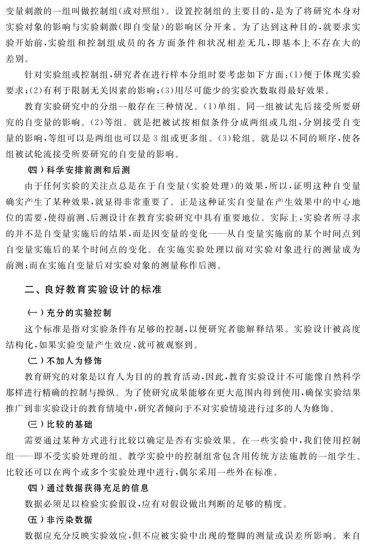 变量刺激的一组叫做控制组（或对照组）。设置控制组的主要目的，是为了将研究本身对实验对象的影响与实验刺激（即自变量）的影响区分开来。为了达到这种目的，就要求实验开始前，实验组和控制组成员的各方面条件和状况相差无几，即基本上不存在大的差别。
针对实验组或控制组，研究者在进行样本分组时要考虑如下方面：（1）便于体现实验要求；（2）有利于限制无关因素的影响；（3）用尽可能少的实验次数取得最好效果。
教育实验研究中的分组一般存在三种情况。（1）单组。同一组被试先后接受所要研究的自变量的影响。（2）等组。就是把被试按相似条件分成两组或几组，分别接受自变量的影响，等组可以是两组也可以是3组或更多组。（3）轮组。就是以不同的顺序，使各组被试轮流接受所要研究的自变量的影响。
（四）科学安排前测和后测
由于任何实验的关注点总是在于自变量（实验处理）的效果，所以，证明这种自变量确实产生了某种效果，就显得非常重要了。正是这种证实自变量在产生效果中的中心地位的需要，使得前测、后测设计在教育实验研究中具有重要地位。实际上，实验者所寻求的并不是自变量实施后的结果，而是因变量的变化——从自变量实施前的某个时间点到自变量实施后的某个时间点的变化。在实施实验处理以前对实验对象进行的测量成为前测；而在实施自变量后对实验对象的测量称作后测。二、良好教育实验设计的标准（一）充分的实验控制
这个标准是指对实验条件有足够的控制，以便研究者能解释结果。实验设计被高度结构化，如果实验变量产生效应，就可被观察到。
（二）不加人为修饰
教育研究的对象是以育人为目的的教育活动，因此，教育实验设计不可能像自然科学那样进行精确的控制与操纵。为了使研究成果能够在更大范围内得到使用，确保实验结果推广到非实验设计的教育情境中，研究者倾向于不对实验情境进行过多的人为修饰。
（三）比较的基础
需要通过某种方式进行比较以确定是否有实验效果。在一些实验中，我们使用控制组——即不受实验处理的组。教学实验中的控制组常包含用传统方法施教的一组学生。比较还可以在两个或多个实验处理中进行，偶尔采用一些外在标准。
（四）通过数据获得充足的信息
数据必须足以检验实验假设，应有对假设做出判断的足够的精度。
（五）非污染数据
数据应充分反映实验效应，但不应被实验中出现的蹩脚的测量或误差所影响。来自