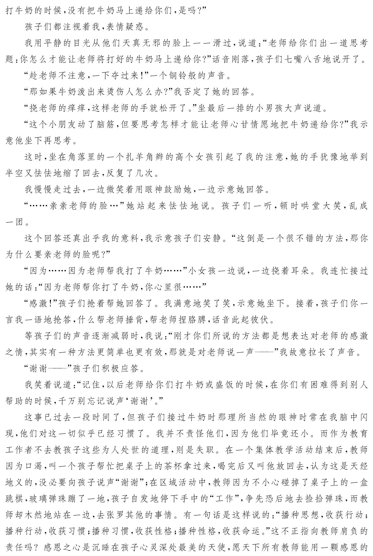 打牛奶的时候，没有把牛奶马上递给你们，是吗？”
孩子们都注视着我，表情疑惑。
我用平静的目光从他们天真无邪的脸上一一滑过，说道：“老师给你们出一道思考题：你怎么才能让老师将打好的牛奶马上递给你？”话音刚落，孩子们七嘴八舌地说开了。
“趁老师不注意，一下夺过来！”一个铜铃般的声音。
“那如果牛奶泼出来烫伤人怎么办？”我否定了她的回答。
“挠老师的痒痒，这样老师的手就松开了。”坐最后一排的小男孩大声说道。
“这个小朋友动了脑筋，但要思考怎样才能让老师心甘情愿地把牛奶递给你？”我示意他坐下再思考。
这时，坐在角落里的一个扎羊角辫的高个女孩引起了我的注意，她的手犹豫地举到半空又怯怯地缩了回去，反复了几次。
我慢慢走过去，一边微笑着用眼神鼓励她，一边示意她回答。
“……亲亲老师的脸…”她站起来怯怯地说。孩子们一听，顿时哄堂大笑，乱成一团。
这个回答还真出乎我的意料，我示意孩子们安静。“这倒是一个很不错的方法，那你为什么要亲老师的脸呢？”
“因为……因为老师帮我打了牛奶……”小女孩一边说，一边挠着耳朵。我连忙接过她的话：“因为老师帮你打了牛奶，你心里很……”
“感激！”孩子们抢着帮她回答了。我满意地笑了笑，示意她坐下。接着，孩子们你一言我一语地抢答，什么帮老师捶背，帮老师捏胳膊，话音此起彼伏。
等孩子们的声音逐渐减弱时，我说：“刚才你们所说的方法都是想表达对老师的感激之情，其实有一种方法更简单也更有效，那就是对老师说一声——”我故意拉长了声音。
“谢谢——”孩子们积极应答。
我笑着说道：“记住，以后老师给你们打牛奶或盛饭的时候，在你们有困难得到别人帮助的时候，千万别忘记说声‘谢谢’。”
这事已过去一段时间了，但孩子们接过牛奶时那理所当然的眼神时常在我脑中闪现，他们对这一切似乎已经习惯了。我并不责怪他们，因为他们毕竟还小。而作为教育工作者不去教孩子这些为人处世的道理，则是失职。在一个集体教学活动结束后，教师因为口渴，叫一个孩子帮忙把桌子上的茶杯拿过来，喝完后又叫他放回去，认为这是天经地义的，没必要向孩子说声“谢谢”；在区域活动中，教师因为不小心碰掉了桌子上的一盒跳棋，玻璃弹珠蹦了一地，孩子自发地停下手中的“工作”，争先恐后地去捡拾弹珠，而教师却木然地站在一边，去张罗其他的事情。有一句话是这样说的：“播种思想，收获行动；播种行动，收获习惯；播种习惯，收获性格；播种性格，收获命运。”这不正指向教师肩负的责任吗？感恩之心是沉睡在孩子心灵深处最美的天使，愿天下所有教师能用一颗感恩的