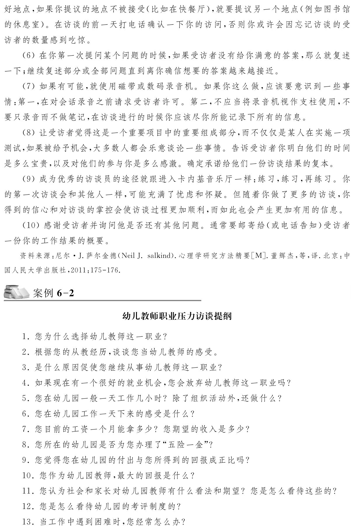 好地点，如果你提议的地点不被接受（比如在快餐厅），就要提议另一个地点（例如图书馆的休息室）。在访谈的前一天打电话确认一下你的访问，否则你或许会因忘记访谈的受访者的数量感到吃惊。
（6）在你第一次提问某个问题的时候，如果受访者没有给你满意的答案，那么就复述一下；继续复述部分或全部问题直到离你确信想要的答案越来越接近。
（7）如果有可能，就使用磁带或数码录音机。如果你这么做，应该要意识到一些事情：第一，在对会话录音之前请求受访者许可。第二，不应当将录音机视作支柱使用，不要只录音而不做笔记，在访谈进行的时候你应该尽你所能记录下所有的信息。
（8）让受访者觉得这是一个重要项目中的重要组成部分，而不仅仅是某人在实施一项测试，如果被给予机会，大多数人都会乐意谈论一些事情。告诉受访者你明白他们的时间是多么宝贵，以及对他们的参与你是多么感激。确定承诺给他们一份访谈结果的复本。
（9）成为优秀的访谈员的途径就跟进入卡内基音乐厅一样：练习，练习，再练习。你的第一次访谈会和其他人一样，可能充满了忧虑和怀疑。但随着你做了更多的访谈，你得到的信心和对访谈的掌控会使访谈过程更加顺利，而如此也会产生更加有用的信息。
（10）感谢受访者并询问他是否还有其他问题。通常要邮寄给（或电话告知）受访者一份你的工作结果的概要。资料来源：尼尔·J．萨尔金德（Neil J．salkind）．心理学研究方法精要［M］．董辉杰，等，译．北京：中国人民大学出版社，2011：175 176．案例6 2幼儿教师职业压力访谈提纲1．您为什么选择幼儿教师这一职业？
2．根据您的从教经历，谈谈您当幼儿教师的感受。
3．是什么原因促使您继续从事幼儿教师这一职业？
4．如果现在有一个很好的就业机会，您会放弃幼儿教师这一职业吗？
5．您在幼儿园一般一天工作几小时？除了组织活动外，还做什么？
6．您在幼儿园工作一天下来的感受是什么？
7．您目前的工资一个月能拿多少？您期望的收入是多少？
8．您所在的幼儿园是否为您办理了“五险一金”？
9．您觉得您在幼儿园的付出与您所得到的回报成正比吗？
10．您作为幼儿园教师，最大的回报是什么？
11．您认为社会和家长对幼儿园教师有什么看法和期望？您是怎么看待这些的？12．您是怎么看待幼儿园的考评制度的？
13．当工作中遇到困难时，您经常怎么办？