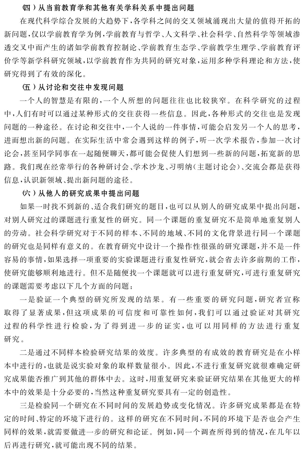 （四）从当前教育学和其他有关学科关系中提出问题
在现代科学综合发展的大趋势下，各学科之间的交叉领域涌现出大量的值得开拓的新问题，仅以学前教育学为例，学前教育与哲学、人文科学、社会科学、自然科学等领域渗透交叉中而产生的诸如学前教育控制论、学前教育生态学、学前教学生理学、学前教育评价学等新学科研究领域，以学前教育作为共同的研究对象，运用多种学科理论和方法，使研究得到了有效的深化。
（五）从讨论和交往中发现问题
一个人的智慧是有限的，一个人所想的问题往往也比较狭窄。在科学研究的过程中，人们有时可以通过某种形式的交往获得一些信息。因此，各种形式的交往也是发现问题的一种途径。在讨论和交往中，一个人说的一件事情，可能会启发另一个人的思考，进而想出新的问题。在实际生活中常会遇到这样的例子，听一次学术报告，参加一次讨论会，甚至同学同事在一起随便聊天，都可能会促使人们想到一些新的问题，拓宽新的思路。我们现在经常举行的各种研讨会、学术沙龙、习明纳（主题讨论会）、交流会都是获得信息，认识新领域、提出新问题的途径。
（六）从他人的研究成果中提出问题
如果一时找不到新的、适合我们研究的题目，也可以从别人的研究成果中提出问题，对别人研究过的课题进行重复性的研究。同一个课题的重复研究不是简单地重复别人的劳动。社会科学研究对于不同的样本、不同的地域、不同的文化背景进行同一个课题的研究也是同样有意义的。在教育研究中设计一个操作性很强的研究课题，并不是一件容易的事情，如果选择一项重要的实验课题进行重复性研究，就会省去许多前期的工作，使研究能够顺利地进行。但不是随便找一个课题就可以进行重复研究，可进行重复研究的课题需要考虑以下几个方面的问题：
一是验证一个典型的研究所发现的结果。有一些重要的研究问题，研究者宣称取得了显著成果，但这项成果的可信度和可靠性如何，我们可以通过验证对其研究过程的科学性进行检验，为了得到进一步的证实，也可以用同样的方法进行重复研究。
二是通过不同样本检验研究结果的效度。许多典型的有成效的教育研究是在小样本中进行的，也就是说实验对象的取样数量很小。因此，不进行重复研究就很难确定研究成果能否推广到其他的群体中去。这时，用重复研究来验证研究结果在其他更大的样本中的效果是十分必要的，当然这种重复研究要具有一定的创造性。
三是检验同一个研究在不同时间的发展趋势或变化情况。许多研究成果都是在特定的时间、特定的环境下进行的。这样的研究在不同时间，不同的环境下是否也会产生同样的效果，就需要做进一步的研究和论证。例如，同一个调查所得到的情况，在几年以后再进行研究，就可能出现不同的结果。