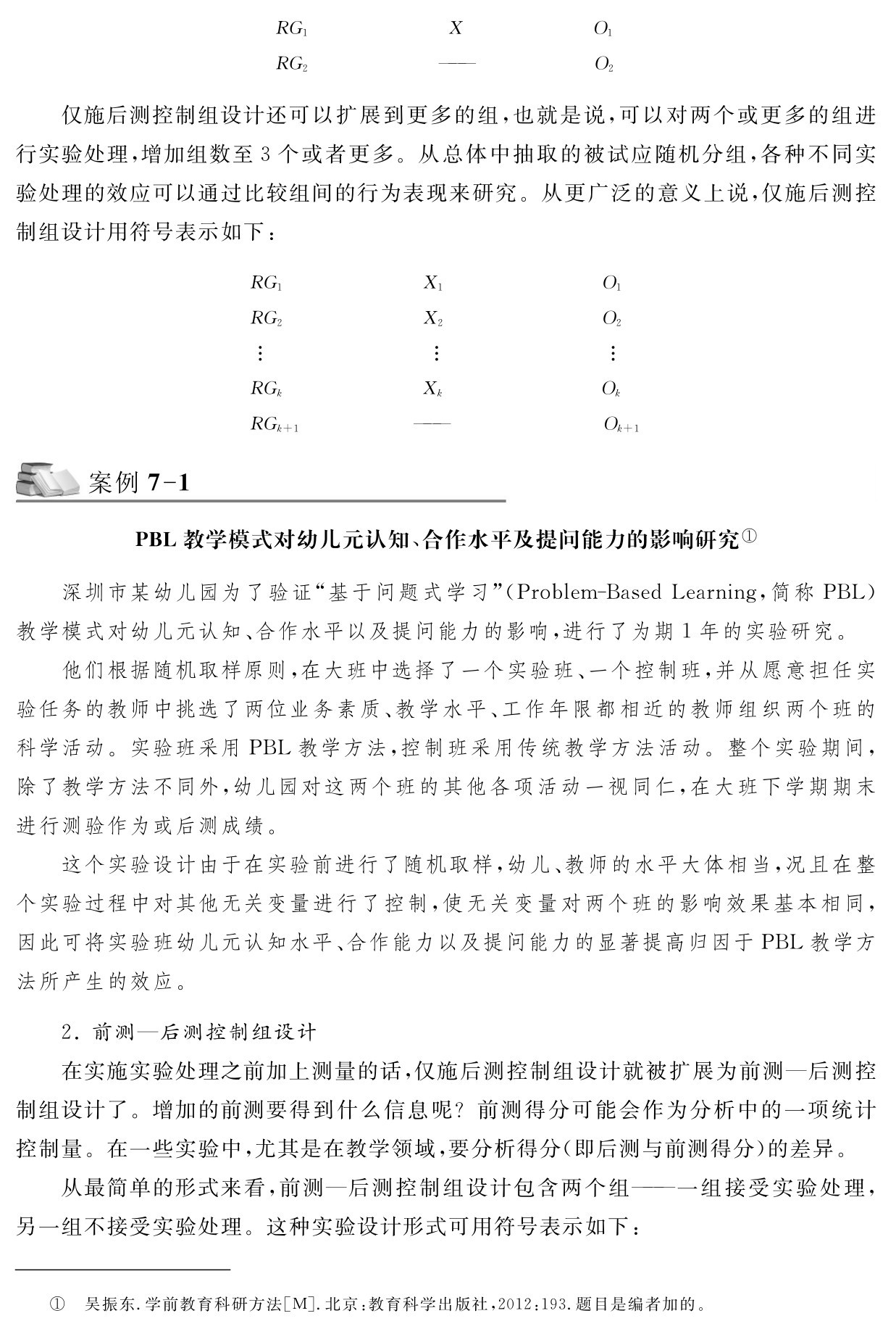 RG1 X RG2 ——  O2  O1仅施后测控制组设计还可以扩展到更多的组，也就是说，可以对两个或更多的组进行实验处理，增加组数至3个或者更多。从总体中抽取的被试应随机分组，各种不同实验处理的效应可以通过比较组间的行为表现来研究。从更广泛的意义上说，仅施后测控制组设计用符号表示如下：RG1 X1
O1 RG2 X2
O2  RGk Xk
Ok RGk＋1 ——  Ok＋1案例7 1 PBL教学模式对幼儿元认知、合作水平及提问能力的影响研究①深圳市某幼儿园为了验证“基于问题式学习”（Problem－Based Learning，简称PBL）教学模式对幼儿元认知、合作水平以及提问能力的影响，进行了为期1年的实验研究。
他们根据随机取样原则，在大班中选择了一个实验班、一个控制班，并从愿意担任实验任务的教师中挑选了两位业务素质、教学水平、工作年限都相近的教师组织两个班的科学活动。实验班采用PBL教学方法，控制班采用传统教学方法活动。整个实验期间，除了教学方法不同外，幼儿园对这两个班的其他各项活动一视同仁，在大班下学期期末进行测验作为或后测成绩。
这个实验设计由于在实验前进行了随机取样，幼儿、教师的水平大体相当，况且在整个实验过程中对其他无关变量进行了控制，使无关变量对两个班的影响效果基本相同，因此可将实验班幼儿元认知水平、合作能力以及提问能力的显著提高归因于PBL教学方法所产生的效应。2．前测—后测控制组设计
在实施实验处理之前加上测量的话，仅施后测控制组设计就被扩展为前测—后测控制组设计了。增加的前测要得到什么信息呢？前测得分可能会作为分析中的一项统计控制量。在一些实验中，尤其是在教学领域，要分析得分（即后测与前测得分）的差异。
从最简单的形式来看，前测—后测控制组设计包含两个组——一组接受实验处理，另一组不接受实验处理。这种实验设计形式可用符号表示如下：① 吴振东．学前教育科研方法［M］．北京：教育科学出版社，2012：193．题目是编者加的。