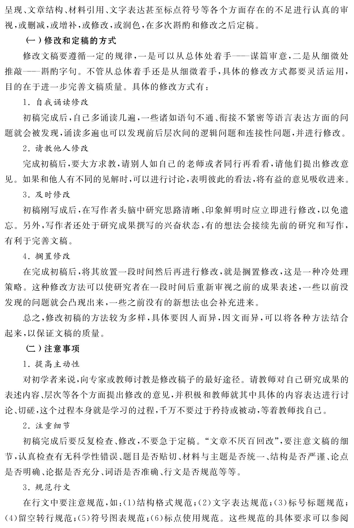 呈现、文章结构、材料引用、文字表达甚至标点符号等各个方面存在的不足进行认真的审视，或删减，或增补，或修改，或润色，在多次斟酌和修改之后定稿。
（一）修改和定稿的方式
修改文稿要遵循一定的规律，一是可以从总体处着手——谋篇审意，二是从细微处推敲——斟酌字句。不管从总体着手还是从细微着手，具体的修改方式都要灵活运用，目的在于进一步完善文稿质量。具体的修改方式有：
1．自我诵读修改
初稿完成后，自己多诵读几遍，一些诸如语句不通、衔接不紧密等语言表达方面的问题就会被发现，诵读多遍也可以发现前后层次间的逻辑问题和连接性问题，并进行修改。
2．请教他人修改
完成初稿后，要大方求教，请别人如自己的老师或者同行再看看，请他们提出修改意见。如果和他人有不同的见解时，可以进行讨论，表明彼此的看法，将有益的意见吸收进来。
3．及时修改
初稿刚写成后，在写作者头脑中研究思路清晰、印象鲜明时应立即进行修改，以免遗忘。另外，写作者还处于研究成果撰写的兴奋状态，有的想法会接续先前的研究和写作，有利于完善文稿。
4．搁置修改
在完成初稿后，将其放置一段时间然后再进行修改，就是搁置修改，这是一种冷处理策略。这种修改方法可以使研究者在一段时间后重新审视之前的成果表述，一些以前没发现的问题就会凸现出来，一些之前没有的新想法也会补充进来。
总之，修改初稿的方法较为多样，具体要因人而异，因文而异，可以将各种方法结合起来，以保证文稿的质量。
（二）注意事项
1．提高主动性
对初学者来说，向专家或教师讨教是修改稿子的最好途径。请教师对自己研究成果的表述内容、层次等各个方面提出修改的意见，并积极和教师就其中具体的内容表达进行讨论、切磋，这个过程本身就是学习的过程，千万不要过于矜持或被动，等着教师找自己。
2．注重细节
初稿完成后要反复检查、修改，不要急于定稿。“文章不厌百回改”，要注意文稿的细节，认真检查有无科学性错误、题目是否贴切、材料与主题是否统一、结构是否严谨、论点是否明确、论据是否充分、词语是否准确、行文是否规范等等。
3．规范行文
在行文中要注意规范，如：（1）结构格式规范；（2）文字表达规范；（3）标号标题规范；（4）留空转行规范；（5）符号图表规范；（6）标点使用规范。这些规范的具体要求可以参阅