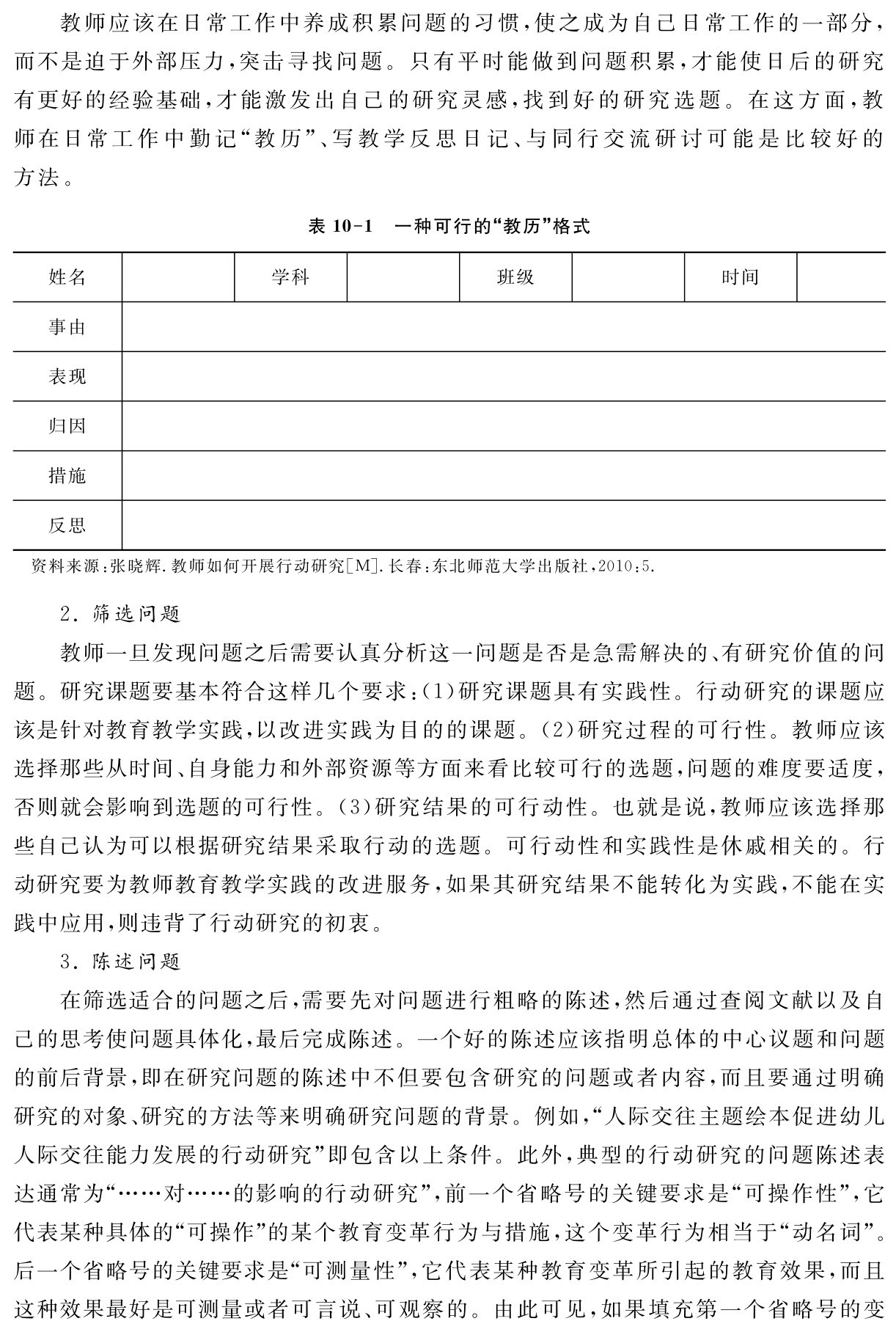 教师应该在日常工作中养成积累问题的习惯，使之成为自己日常工作的一部分，而不是迫于外部压力，突击寻找问题。只有平时能做到问题积累，才能使日后的研究有更好的经验基础，才能激发出自己的研究灵感，找到好的研究选题。在这方面，教师在日常工作中勤记“教历”、写教学反思日记、与同行交流研讨可能是比较好的方法。表10 1 一种可行的“教历”格式姓名 学科 班级 时间事由表现归因措施反思资料来源：张晓辉．教师如何开展行动研究［M］．长春：东北师范大学出版社，2010：5． 2．筛选问题
教师一旦发现问题之后需要认真分析这一问题是否是急需解决的、有研究价值的问题。研究课题要基本符合这样几个要求：（1）研究课题具有实践性。行动研究的课题应该是针对教育教学实践，以改进实践为目的的课题。（2）研究过程的可行性。教师应该选择那些从时间、自身能力和外部资源等方面来看比较可行的选题，问题的难度要适度，否则就会影响到选题的可行性。（3）研究结果的可行动性。也就是说，教师应该选择那些自己认为可以根据研究结果采取行动的选题。可行动性和实践性是休戚相关的。行动研究要为教师教育教学实践的改进服务，如果其研究结果不能转化为实践，不能在实践中应用，则违背了行动研究的初衷。
3．陈述问题
在筛选适合的问题之后，需要先对问题进行粗略的陈述，然后通过查阅文献以及自己的思考使问题具体化，最后完成陈述。一个好的陈述应该指明总体的中心议题和问题的前后背景，即在研究问题的陈述中不但要包含研究的问题或者内容，而且要通过明确研究的对象、研究的方法等来明确研究问题的背景。例如，“人际交往主题绘本促进幼儿人际交往能力发展的行动研究”即包含以上条件。此外，典型的行动研究的问题陈述表达通常为“……对……的影响的行动研究”，前一个省略号的关键要求是“可操作性”，它代表某种具体的“可操作”的某个教育变革行为与措施，这个变革行为相当于“动名词”。后一个省略号的关键要求是“可测量性”，它代表某种教育变革所引起的教育效果，而且这种效果最好是可测量或者可言说、可观察的。由此可见，如果填充第一个省略号的变