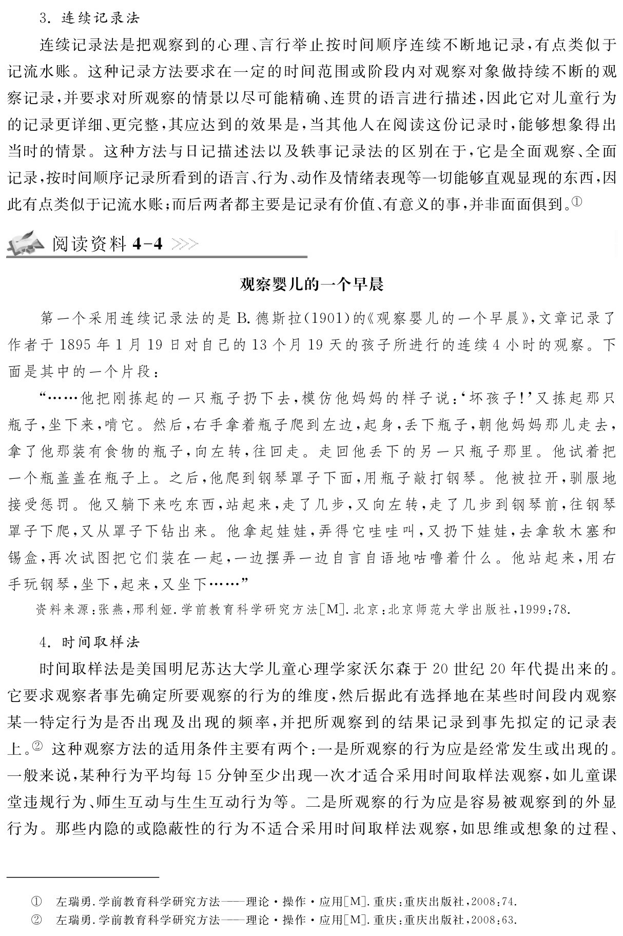 3．连续记录法
连续记录法是把观察到的心理、言行举止按时间顺序连续不断地记录，有点类似于记流水账。这种记录方法要求在一定的时间范围或阶段内对观察对象做持续不断的观察记录，并要求对所观察的情景以尽可能精确、连贯的语言进行描述，因此它对儿童行为的记录更详细、更完整，其应达到的效果是，当其他人在阅读这份记录时，能够想象得出当时的情景。这种方法与日记描述法以及轶事记录法的区别在于，它是全面观察、全面记录，按时间顺序记录所看到的语言、行为、动作及情绪表现等一切能够直观显现的东西，因此有点类似于记流水账；而后两者都主要是记录有价值、有意义的事，并非面面俱到。①阅读资料4 4观察婴儿的一个早晨第一个采用连续记录法的是B．德斯拉（1901）的《观察婴儿的一个早晨》，文章记录了作者于1895年1月19日对自己的13个月19天的孩子所进行的连续4小时的观察。下面是其中的一个片段：
“……他把刚拣起的一只瓶子扔下去，模仿他妈妈的样子说：‘坏孩子！’又拣起那只瓶子，坐下来，啃它。然后，右手拿着瓶子爬到左边，起身，丢下瓶子，朝他妈妈那儿走去，拿了他那装有食物的瓶子，向左转，往回走。走回他丢下的另一只瓶子那里。他试着把一个瓶盖盖在瓶子上。之后，他爬到钢琴罩子下面，用瓶子敲打钢琴。他被拉开，驯服地接受惩罚。他又躺下来吃东西，站起来，走了几步，又向左转，走了几步到钢琴前，往钢琴罩子下爬，又从罩子下钻出来。他拿起娃娃，弄得它哇哇叫，又扔下娃娃，去拿软木塞和锡盒，再次试图把它们装在一起，一边摆弄一边自言自语地咕噜着什么。他站起来，用右手玩钢琴，坐下，起来，又坐下……”资料来源：张燕，邢利娅．学前教育科学研究方法［M］．北京：北京师范大学出版社，1999：78． 4．时间取样法
时间取样法是美国明尼苏达大学儿童心理学家沃尔森于20世纪20年代提出来的。它要求观察者事先确定所要观察的行为的维度，然后据此有选择地在某些时间段内观察某一特定行为是否出现及出现的频率，并把所观察到的结果记录到事先拟定的记录表上。② 这种观察方法的适用条件主要有两个：一是所观察的行为应是经常发生或出现的。一般来说，某种行为平均每15分钟至少出现一次才适合采用时间取样法观察，如儿童课堂违规行为、师生互动与生生互动行为等。二是所观察的行为应是容易被观察到的外显行为。那些内隐的或隐蔽性的行为不适合采用时间取样法观察，如思维或想象的过程、左瑞勇．学前教育科学研究方法——理论·操作·应用［M］．重庆：重庆出版社，2008：74．左瑞勇．学前教育科学研究方法——理论·操作·应用［M］．重庆：重庆出版社，2008：63．①②
