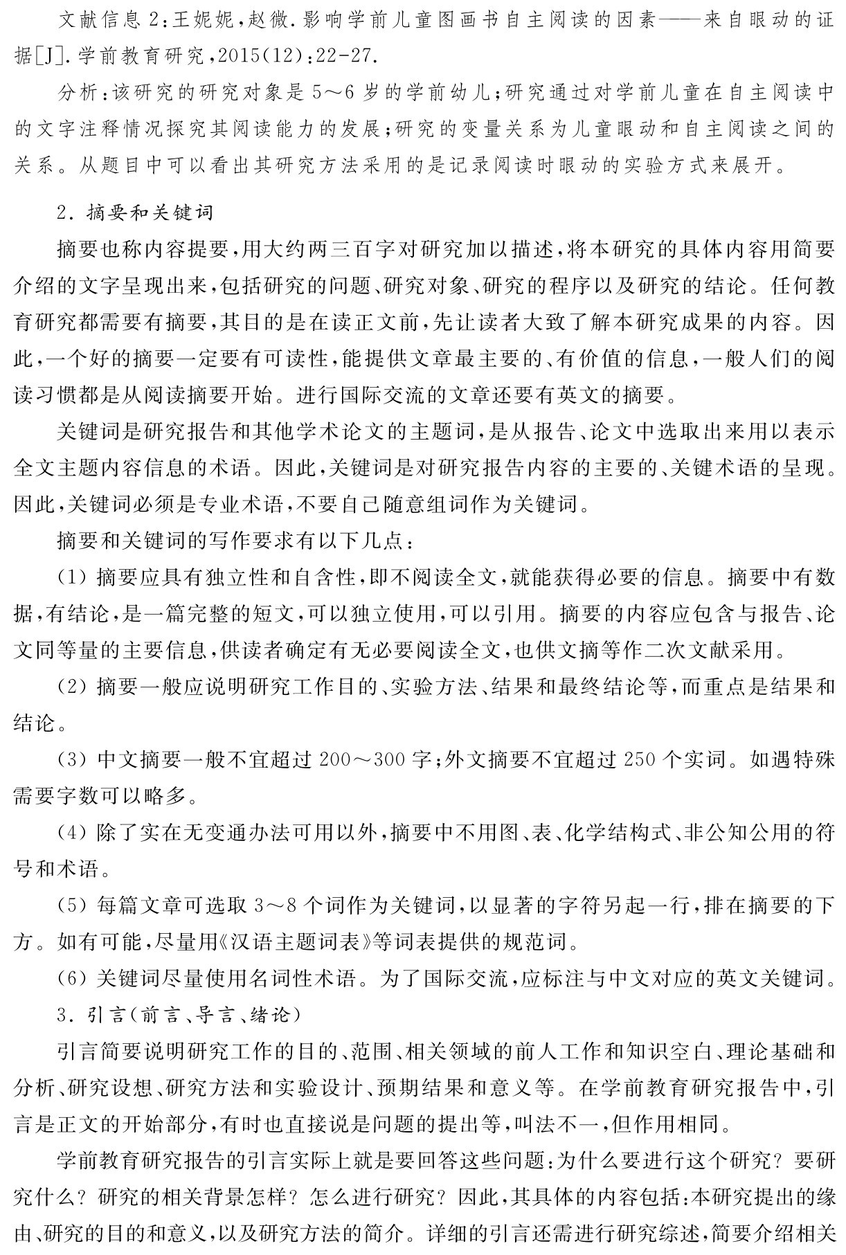 文献信息2：王妮妮，赵微．影响学前儿童图画书自主阅读的因素——来自眼动的证据［J］．学前教育研究，2015（12）：22 27．
分析：该研究的研究对象是5～6岁的学前幼儿；研究通过对学前儿童在自主阅读中的文字注释情况探究其阅读能力的发展；研究的变量关系为儿童眼动和自主阅读之间的关系。从题目中可以看出其研究方法采用的是记录阅读时眼动的实验方式来展开。2．摘要和关键词
摘要也称内容提要，用大约两三百字对研究加以描述，将本研究的具体内容用简要介绍的文字呈现出来，包括研究的问题、研究对象、研究的程序以及研究的结论。任何教育研究都需要有摘要，其目的是在读正文前，先让读者大致了解本研究成果的内容。因此，一个好的摘要一定要有可读性，能提供文章最主要的、有价值的信息，一般人们的阅读习惯都是从阅读摘要开始。进行国际交流的文章还要有英文的摘要。
关键词是研究报告和其他学术论文的主题词，是从报告、论文中选取出来用以表示全文主题内容信息的术语。因此，关键词是对研究报告内容的主要的、关键术语的呈现。因此，关键词必须是专业术语，不要自己随意组词作为关键词。
摘要和关键词的写作要求有以下几点：
（1）摘要应具有独立性和自含性，即不阅读全文，就能获得必要的信息。摘要中有数据，有结论，是一篇完整的短文，可以独立使用，可以引用。摘要的内容应包含与报告、论文同等量的主要信息，供读者确定有无必要阅读全文，也供文摘等作二次文献采用。
（2）摘要一般应说明研究工作目的、实验方法、结果和最终结论等，而重点是结果和结论。
（3）中文摘要一般不宜超过200～300字；外文摘要不宜超过250个实词。如遇特殊需要字数可以略多。
（4）除了实在无变通办法可用以外，摘要中不用图、表、化学结构式、非公知公用的符号和术语。
（5）每篇文章可选取3～8个词作为关键词，以显著的字符另起一行，排在摘要的下方。如有可能，尽量用《汉语主题词表》等词表提供的规范词。
（6）关键词尽量使用名词性术语。为了国际交流，应标注与中文对应的英文关键词。
3．引言（前言、导言、绪论）
引言简要说明研究工作的目的、范围、相关领域的前人工作和知识空白、理论基础和分析、研究设想、研究方法和实验设计、预期结果和意义等。在学前教育研究报告中，引言是正文的开始部分，有时也直接说是问题的提出等，叫法不一，但作用相同。
学前教育研究报告的引言实际上就是要回答这些问题：为什么要进行这个研究？要研究什么？研究的相关背景怎样？怎么进行研究？因此，其具体的内容包括：本研究提出的缘由、研究的目的和意义，以及研究方法的简介。详细的引言还需进行研究综述，简要介绍相关