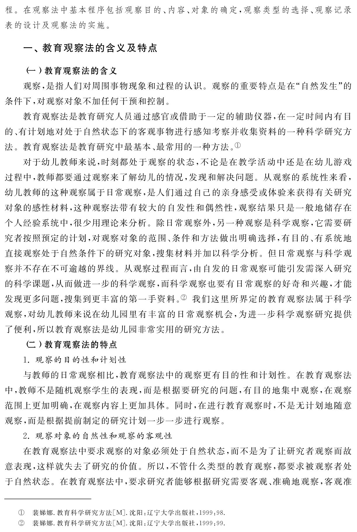 程。在观察法中基本程序包括观察目的、内容、对象的确定，观察类型的选择、观察记录表的设计及观察法的实施。一、教育观察法的含义及特点（一）教育观察法的含义
观察，是指人们对周围事物现象和过程的认识。观察的重要特点是在“自然发生”的条件下，对观察对象不加任何干预和控制。
教育观察法是教育研究人员通过感官或借助于一定的辅助仪器，在一定时间内有目的、有计划地对处于自然状态下的客观事物进行感知考察并收集资料的一种科学研究方法。教育观察法是教育研究中最基本、最常用的一种方法。①
对于幼儿教师来说，时刻都处于观察的状态，不论是在教学活动中还是在幼儿游戏过程中，教师都要通过观察来了解幼儿的情况，发现和解决问题。从观察的系统性来看，幼儿教师的这种观察属于日常观察，是人们通过自己的亲身感受或体验来获得有关研究对象的感性材料，这种观察法带有较大的自发性和偶然性，观察结果只是一般地储存在个人经验系统中，很少用理论来分析。除日常观察外，另一种观察是科学观察，它需要研究者按照预定的计划，对观察对象的范围、条件和方法做出明确选择，有目的、有系统地直接观察处于自然条件下的研究对象，搜集材料并加以科学分析。但日常观察与科学观察并不存在不可逾越的界线。从观察过程而言，由自发的日常观察可能引发需深入研究的科学课题，从而做进一步的科学观察，而科学观察也要有日常观察的好奇和兴趣，才能发现更多问题，搜集到更丰富的第一手资料。② 我们这里所界定的教育观察法属于科学观察，对幼儿教师来说在幼儿园里有丰富的日常观察机会，为进一步科学观察研究提供了便利，所以教育观察法是幼儿园非常实用的研究方法。
（二）教育观察法的特点
1．观察的目的性和计划性
与教师的日常观察相比，教育观察法中的观察更有目的性和计划性。在教育观察法中，教师不是随机观察学生的表现，而是根据要研究的问题，有目的地集中观察，在观察范围上更加明确，在观察内容上更加具体。同时，在进行教育观察时，不是无计划地随意观察，而是根据提前制定的研究计划一步一步进行观察。
2．观察对象的自然性和观察的客观性
在教育观察法中要求观察的对象必须处于自然状态，而不是为了让研究者观察而故意表现，这样就失去了研究的价值。所以，不管什么类型的教育观察，都要求被观察者处于自然状态。在教育观察法中，要求研究者能够根据研究需要客观、准确地观察，客观准①②裴娣娜．教育科学研究方法［M］．沈阳：辽宁大学出版社，1999：98．裴娣娜．教育科学研究方法［M］．沈阳：辽宁大学出版社，1999：99．