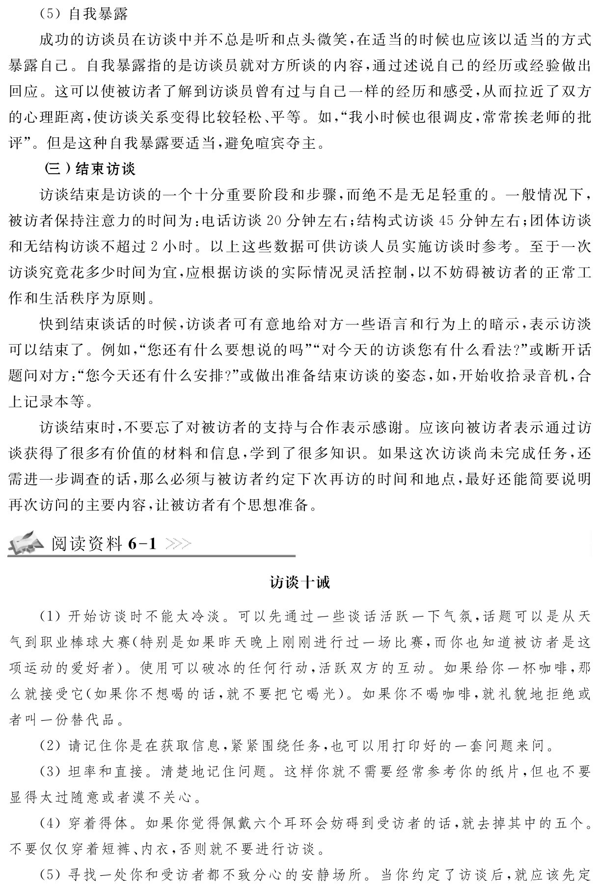 （5）自我暴露
成功的访谈员在访谈中并不总是听和点头微笑，在适当的时候也应该以适当的方式暴露自己。自我暴露指的是访谈员就对方所谈的内容，通过述说自己的经历或经验做出回应。这可以使被访者了解到访谈员曾有过与自己一样的经历和感受，从而拉近了双方的心理距离，使访谈关系变得比较轻松、平等。如，“我小时候也很调皮，常常挨老师的批评”。但是这种自我暴露要适当，避免喧宾夺主。
（三）结束访谈
访谈结束是访谈的一个十分重要阶段和步骤，而绝不是无足轻重的。一般情况下，被访者保持注意力的时间为：电话访谈20分钟左右；结构式访谈45分钟左右；团体访谈和无结构访谈不超过2小时。以上这些数据可供访谈人员实施访谈时参考。至于一次访谈究竟花多少时间为宜，应根据访谈的实际情况灵活控制，以不妨碍被访者的正常工作和生活秩序为原则。
快到结束谈话的时候，访谈者可有意地给对方一些语言和行为上的暗示，表示访淡可以结束了。例如，“您还有什么要想说的吗”“对今天的访谈您有什么看法？”或断开话题问对方：“您今天还有什么安排？”或做出准备结束访谈的姿态，如，开始收拾录音机，合上记录本等。
访谈结束时，不要忘了对被访者的支持与合作表示感谢。应该向被访者表示通过访谈获得了很多有价值的材料和信息，学到了很多知识。如果这次访谈尚未完成任务，还需进一步调查的话，那么必须与被访者约定下次再访的时间和地点，最好还能简要说明再次访问的主要内容，让被访者有个思想准备。阅读资料6 1访谈十诫（1）开始访谈时不能太冷淡。可以先通过一些谈话活跃一下气氛，话题可以是从天气到职业棒球大赛（特别是如果昨天晚上刚刚进行过一场比赛，而你也知道被访者是这项运动的爱好者）。使用可以破冰的任何行动，活跃双方的互动。如果给你一杯咖啡，那么就接受它（如果你不想喝的话，就不要把它喝光）。如果你不喝咖啡，就礼貌地拒绝或者叫一份替代品。
（2）请记住你是在获取信息，紧紧围绕任务，也可以用打印好的一套问题来问。
（3）坦率和直接。清楚地记住问题。这样你就不需要经常参考你的纸片，但也不要显得太过随意或者漠不关心。
（4）穿着得体。如果你觉得佩戴六个耳环会妨碍到受访者的话，就去掉其中的五个。不要仅仅穿着短裤、内衣，否则就不要进行访谈。
（5）寻找一处你和受访者都不致分心的安静场所。当你约定了访谈后，就应该先定