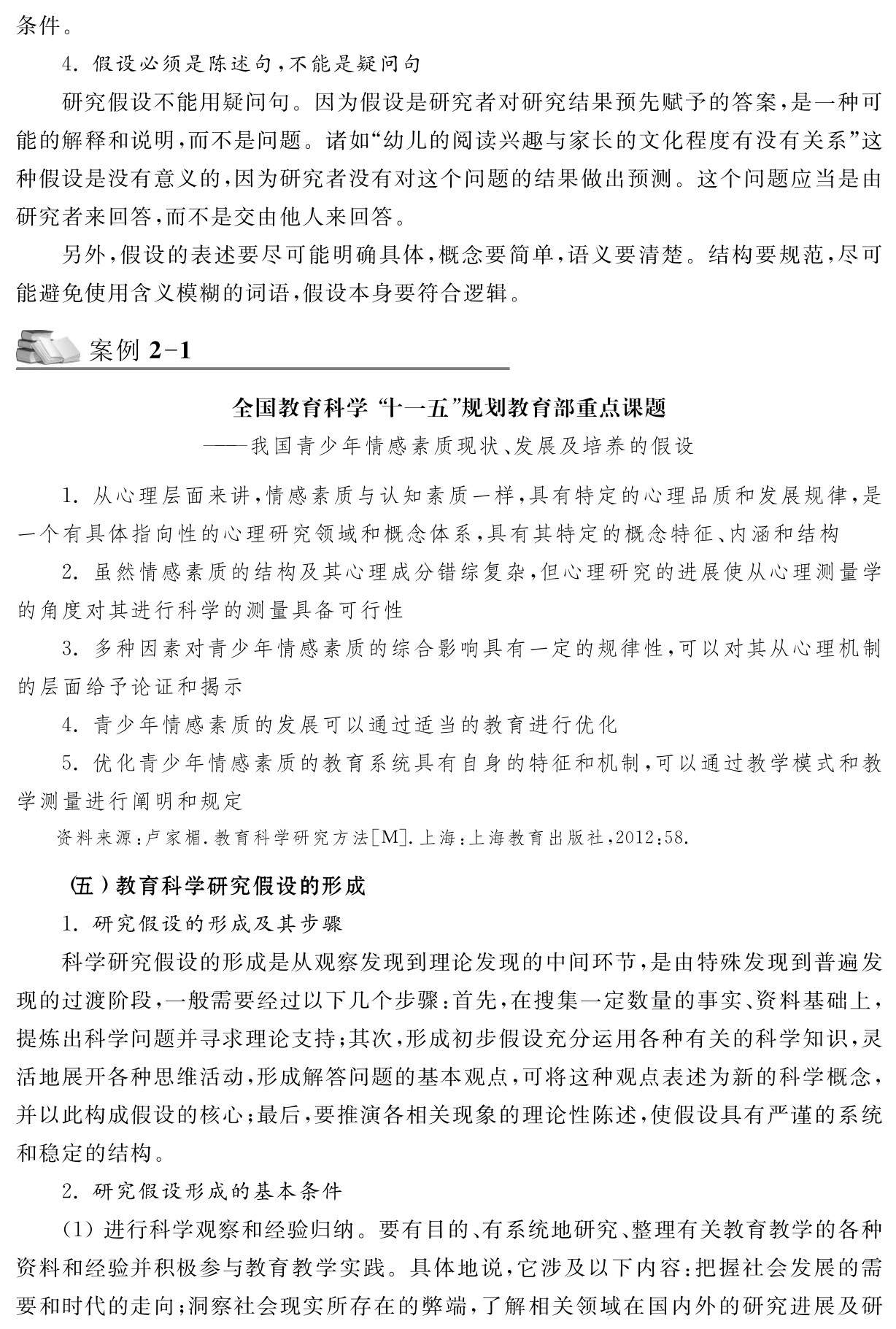 条件。4．假设必须是陈述句，不能是疑问句
研究假设不能用疑问句。因为假设是研究者对研究结果预先赋予的答案，是一种可能的解释和说明，而不是问题。诸如“幼儿的阅读兴趣与家长的文化程度有没有关系”这种假设是没有意义的，因为研究者没有对这个问题的结果做出预测。这个问题应当是由研究者来回答，而不是交由他人来回答。
另外，假设的表述要尽可能明确具体，概念要简单，语义要清楚。结构要规范，尽可能避免使用含义模糊的词语，假设本身要符合逻辑。案例2 1全国教育科学“十一五”规划教育部重点课题
——我国青少年情感素质现状、发展及培养的假设1．从心理层面来讲，情感素质与认知素质一样，具有特定的心理品质和发展规律，是一个有具体指向性的心理研究领域和概念体系，具有其特定的概念特征、内涵和结构
2．虽然情感素质的结构及其心理成分错综复杂，但心理研究的进展使从心理测量学的角度对其进行科学的测量具备可行性
3．多种因素对青少年情感素质的综合影响具有一定的规律性，可以对其从心理机制的层面给予论证和揭示
4．青少年情感素质的发展可以通过适当的教育进行优化
5．优化青少年情感素质的教育系统具有自身的特征和机制，可以通过教学模式和教学测量进行阐明和规定资料来源：卢家楣．教育科学研究方法［M］．上海：上海教育出版社，2012：58． （五）教育科学研究假设的形成
1．研究假设的形成及其步骤
科学研究假设的形成是从观察发现到理论发现的中间环节，是由特殊发现到普遍发现的过渡阶段，一般需要经过以下几个步骤：首先，在搜集一定数量的事实、资料基础上，提炼出科学问题并寻求理论支持；其次，形成初步假设充分运用各种有关的科学知识，灵活地展开各种思维活动，形成解答问题的基本观点，可将这种观点表述为新的科学概念，并以此构成假设的核心；最后，要推演各相关现象的理论性陈述，使假设具有严谨的系统和稳定的结构。
2．研究假设形成的基本条件
（1）进行科学观察和经验归纳。要有目的、有系统地研究、整理有关教育教学的各种资料和经验并积极参与教育教学实践。具体地说，它涉及以下内容：把握社会发展的需要和时代的走向；洞察社会现实所存在的弊端，了解相关领域在国内外的研究进展及研