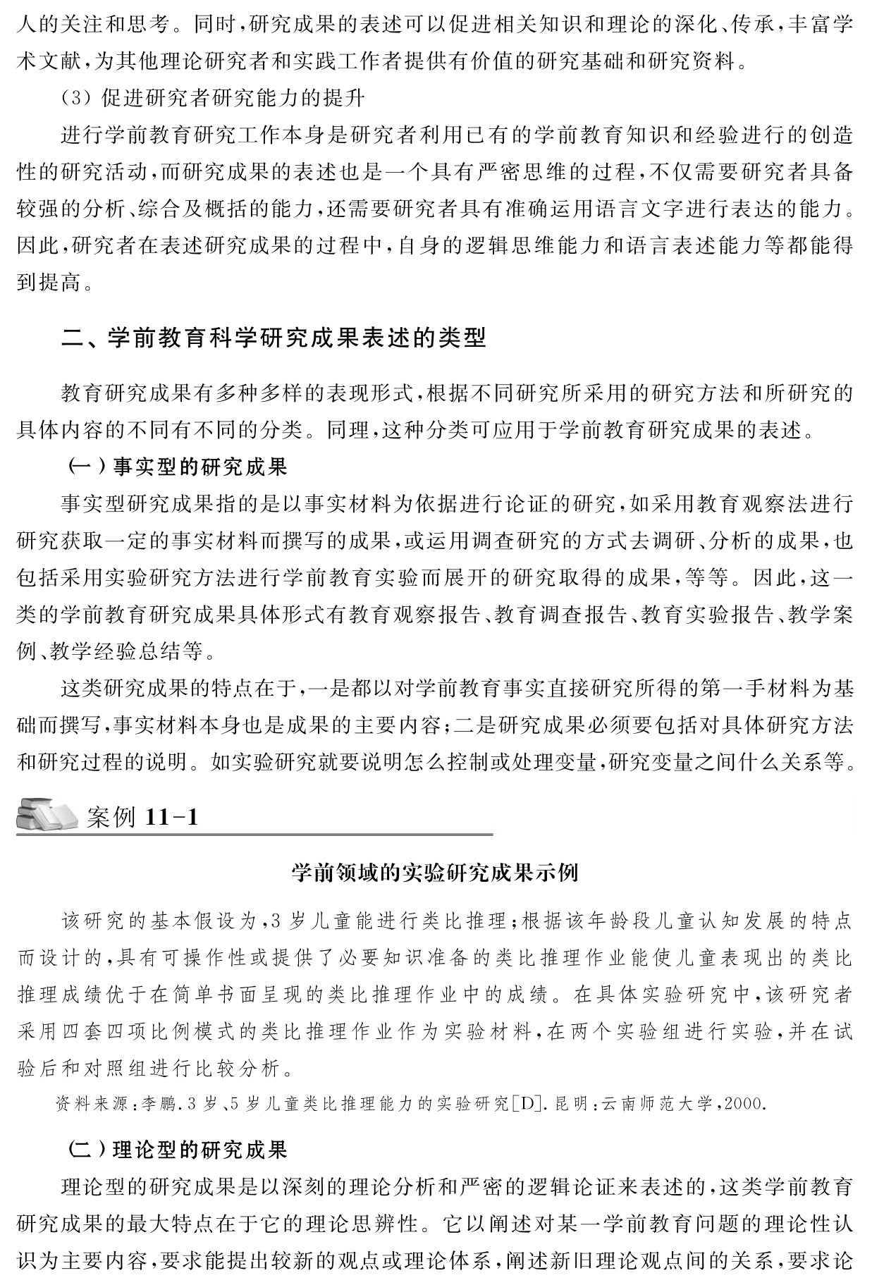 人的关注和思考。同时，研究成果的表述可以促进相关知识和理论的深化、传承，丰富学术文献，为其他理论研究者和实践工作者提供有价值的研究基础和研究资料。
（3）促进研究者研究能力的提升
进行学前教育研究工作本身是研究者利用已有的学前教育知识和经验进行的创造性的研究活动，而研究成果的表述也是一个具有严密思维的过程，不仅需要研究者具备较强的分析、综合及概括的能力，还需要研究者具有准确运用语言文字进行表达的能力。因此，研究者在表述研究成果的过程中，自身的逻辑思维能力和语言表述能力等都能得到提高。二、学前教育科学研究成果表述的类型教育研究成果有多种多样的表现形式，根据不同研究所采用的研究方法和所研究的具体内容的不同有不同的分类。同理，这种分类可应用于学前教育研究成果的表述。
（一）事实型的研究成果
事实型研究成果指的是以事实材料为依据进行论证的研究，如采用教育观察法进行研究获取一定的事实材料而撰写的成果，或运用调查研究的方式去调研、分析的成果，也包括采用实验研究方法进行学前教育实验而展开的研究取得的成果，等等。因此，这一类的学前教育研究成果具体形式有教育观察报告、教育调查报告、教育实验报告、教学案例、教学经验总结等。
这类研究成果的特点在于，一是都以对学前教育事实直接研究所得的第一手材料为基础而撰写，事实材料本身也是成果的主要内容；二是研究成果必须要包括对具体研究方法和研究过程的说明。如实验研究就要说明怎么控制或处理变量，研究变量之间什么关系等。案例11 1学前领域的实验研究成果示例该研究的基本假设为，3岁儿童能进行类比推理；根据该年龄段儿童认知发展的特点而设计的，具有可操作性或提供了必要知识准备的类比推理作业能使儿童表现出的类比推理成绩优于在简单书面呈现的类比推理作业中的成绩。在具体实验研究中，该研究者采用四套四项比例模式的类比推理作业作为实验材料，在两个实验组进行实验，并在试验后和对照组进行比较分析。资料来源：李鹏．3岁、5岁儿童类比推理能力的实验研究［D］．昆明：云南师范大学，2000． （二）理论型的研究成果
理论型的研究成果是以深刻的理论分析和严密的逻辑论证来表述的，这类学前教育研究成果的最大特点在于它的理论思辨性。它以阐述对某一学前教育问题的理论性认识为主要内容，要求能提出较新的观点或理论体系，阐述新旧理论观点间的关系，要求论
