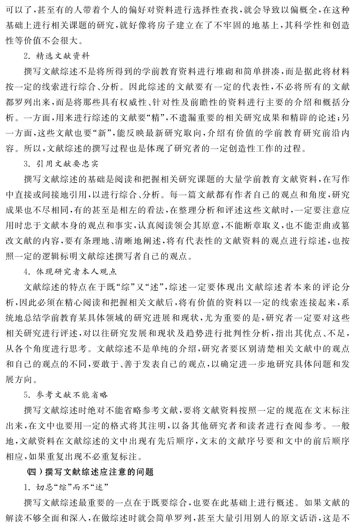 可以了，甚至有的人带着个人的偏好对资料进行选择性查找，就会导致以偏概全，在这种基础上进行相关课题的研究，就好像将房子建立在了不牢固的地基上，其科学性和创造性等价值不会很大。
2．精选文献资料
撰写文献综述不是将所得到的学前教育资料进行堆砌和简单拼凑，而是据此将材料按一定的线索进行综合、分析。因此综述的文献要有一定的代表性，不必将所有的文献都罗列出来，而是将那些具有权威性、针对性及前瞻性的资料进行主要的介绍和概括分析。一方面，用来进行综述的文献要“精”，不遗漏重要的相关研究成果和精辟的论述；另一方面，这些文献也要“新”，能反映最新研究取向，介绍有价值的学前教育研究前沿内容。所以，文献综述的撰写过程也是体现了研究者的一定创造性工作的过程。
3．引用文献要忠实
撰写文献综述的基础是阅读和把握相关研究课题的大量学前教育文献资料，在写作中直接或间接地引用，以进行综合、分析。每一篇文献都有作者自己的观点和角度，研究成果也不尽相同，有的甚至是相左的看法，在整理分析和评述这些文献时，一定要注意应用时忠于文献本身的观点和事实，认真阅读领会其原意，不能断章取义，也不能歪曲或篡改文献的内容，要有条理地、清晰地阐述，将有代表性的文献资料的观点进行综述，也按照一定的逻辑标明文献综述撰写者自己的观点。
4．体现研究者本人观点
文献综述的特点在于既“综”又“述”，综述一定要体现出文献综述者本来的评论分析，因此必须在精心阅读和把握相关文献后，将有价值的资料以一定的线索连接起来，系统地总结学前教育某具体领域的研究进展和现状，尤为重要的是，研究者一定要对这些相关研究进行评述，对以往研究发展和现状及趋势进行批判性分析，指出其优点、不足，从各个角度进行思考。文献综述不是单纯的介绍，研究者要区别清楚相关文献中的观点和自己的观点的不同，要敢于、善于发表自己的观点，以确定进一步地研究具体问题和发展方向。
5．参考文献不能省略
撰写文献综述时绝对不能省略参考文献，要将文献资料按照一定的规范在文末标注出来，在文中也要用一定的格式将其注明，以备其他研究者和读者进行查阅参考。一般地，文献资料在文献综述的文中出现有先后顺序，文末的文献序号要和文中的前后顺序相应，如果重复出现不必重复标注。
（四）撰写文献综述应注意的问题
1．切忌“综”而不“述”
撰写文献综述最重要的一点在于既要综合，也要在此基础上进行概述。如果文献的解读不够全面和深入，在做综述时就会简单罗列，甚至大量引用别人的原文话语，这是不
