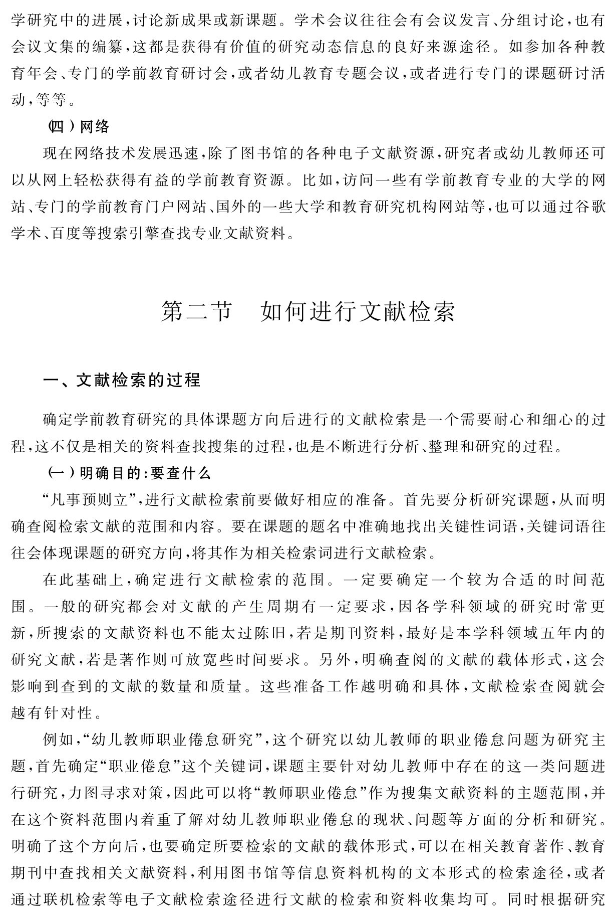 学研究中的进展，讨论新成果或新课题。学术会议往往会有会议发言、分组讨论，也有会议文集的编纂，这都是获得有价值的研究动态信息的良好来源途径。如参加各种教育年会、专门的学前教育研讨会，或者幼儿教育专题会议，或者进行专门的课题研讨活动，等等。
（四）网络
现在网络技术发展迅速，除了图书馆的各种电子文献资源，研究者或幼儿教师还可以从网上轻松获得有益的学前教育资源。比如，访问一些有学前教育专业的大学的网站、专门的学前教育门户网站、国外的一些大学和教育研究机构网站等，也可以通过谷歌学术、百度等搜索引擎查找专业文献资料。第二节 如何进行文献检索一、文献检索的过程确定学前教育研究的具体课题方向后进行的文献检索是一个需要耐心和细心的过程，这不仅是相关的资料查找搜集的过程，也是不断进行分析、整理和研究的过程。
（一）明确目的：要查什么
“凡事预则立”，进行文献检索前要做好相应的准备。首先要分析研究课题，从而明确查阅检索文献的范围和内容。要在课题的题名中准确地找出关键性词语，关键词语往往会体现课题的研究方向，将其作为相关检索词进行文献检索。
在此基础上，确定进行文献检索的范围。一定要确定一个较为合适的时间范围。一般的研究都会对文献的产生周期有一定要求，因各学科领域的研究时常更新，所搜索的文献资料也不能太过陈旧，若是期刊资料，最好是本学科领域五年内的研究文献，若是著作则可放宽些时间要求。另外，明确查阅的文献的载体形式，这会影响到查到的文献的数量和质量。这些准备工作越明确和具体，文献检索查阅就会越有针对性。
例如，“幼儿教师职业倦怠研究”，这个研究以幼儿教师的职业倦怠问题为研究主题，首先确定“职业倦怠”这个关键词，课题主要针对幼儿教师中存在的这一类问题进行研究，力图寻求对策，因此可以将“教师职业倦怠”作为搜集文献资料的主题范围，并在这个资料范围内着重了解对幼儿教师职业倦怠的现状、问题等方面的分析和研究。明确了这个方向后，也要确定所要检索的文献的载体形式，可以在相关教育著作、教育期刊中查找相关文献资料，利用图书馆等信息资料机构的文本形式的检索途径，或者通过联机检索等电子文献检索途径进行文献的检索和资料收集均可。同时根据研究