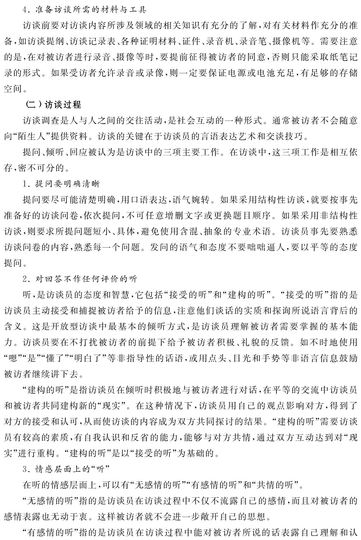 4．准备访谈所需的材料与工具
访谈前要对访谈内容所涉及领域的相关知识有充分的了解，对有关材料作充分的准备，如访谈提纲、访谈记录表、各种证明材料、证件、录音机、录音笔、摄像机等。需要注意的是，在对被访者进行录音、摄像等时，要提前征得被访者的同意，否则只能采取纸笔记录的形式。如果受访者允许录音或录像，则一定要保证电源或电池充足，有足够的存储空间。
（二）访谈过程
访谈调查是人与人之间的交往活动，是社会互动的一种形式。通常被访者不会随意向“陌生人”提供资料。访谈的关键在于访谈员的言语表达艺术和交谈技巧。
提问、倾听、回应被认为是访谈中的三项主要工作。在访谈中，这三项工作是相互依存，密不可分的。
1．提问要明确清晰
提问要尽可能清楚明确，用口语表达，语气婉转。如果采用结构性访谈，就要按事先准备好的访谈问卷，依次提问，不可任意增删文字或更换题目顺序。如果采用非结构性访谈，则要求所提问题短小、具体，避免使用含混、抽象的专业术语。访谈员事先要熟悉访谈问卷的内容，熟悉每一个问题。发问的语气和态度不要咄咄逼人，要以平等的态度提问。
2．对回答不作任何评价的听
听，是访谈员的态度和智慧，它包括“接受的听”和“建构的听”。“接受的听”指的是访谈员主动接受和捕捉被访者给予的信息，注意他们谈话的实质和探询所说语言背后的含义。这是开放型访谈中最基本的倾听方式，是访谈员理解被访者需要掌握的基本能力。访谈员要在不打扰被访者的前提下给予被访者积极、礼貌的反馈。如不时地使用“嗯”“是”“懂了”“明白了”等非指导性的话语，或用点头、目光和手势等非语言信息鼓励被访者继续讲下去。
“建构的听”是指访谈员在倾听时积极地与被访者进行对话，在平等的交流中访谈员和被访者共同建构新的“现实”。在这种情况下，访谈员用自己的观点影响对方，得到了对方的接受和认可，从而使访谈的内容成为双方共同探讨的结果。“建构的听”需要访谈员有较高的素质，有自我认识和反省的能力，能够与对方共情，通过双方互动达到对“现实”进行重构。“建构的听”是以“接受的听”为基础的。
3．情感层面上的“听”
在听的情感层面上，可以有“无感情的听”“有感情的听”和“共情的听”。
“无感情的听”指的是访谈员在访谈过程中不仅不流露自己的感情，而且对被访者的感情表露也无动于衷。这样被访者就不会进一步敞开自己的思想。
“有感情的听”指的是访谈员在访谈过程中能对被访者所说的话表露自己理解和认