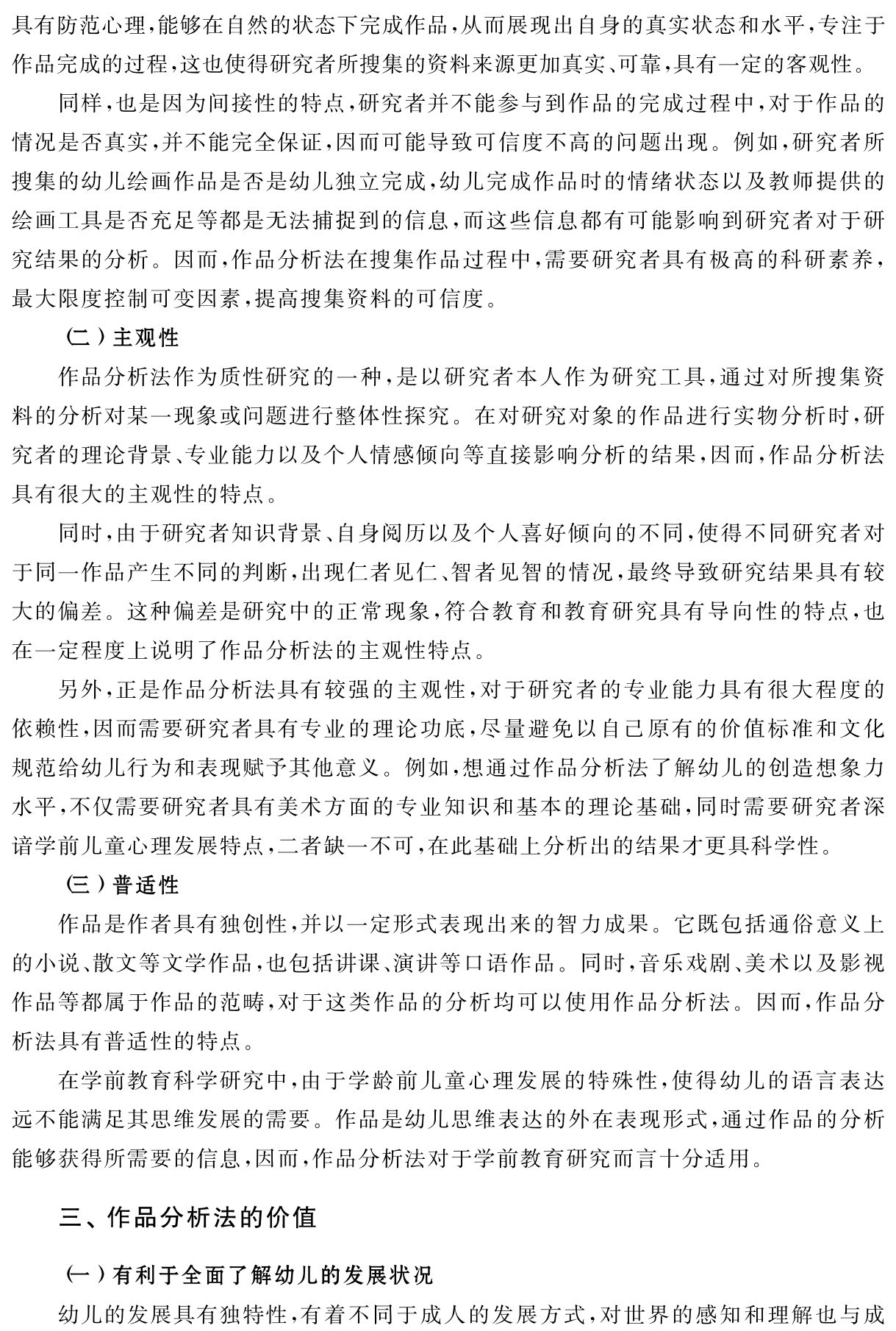 具有防范心理，能够在自然的状态下完成作品，从而展现出自身的真实状态和水平，专注于作品完成的过程，这也使得研究者所搜集的资料来源更加真实、可靠，具有一定的客观性。
同样，也是因为间接性的特点，研究者并不能参与到作品的完成过程中，对于作品的情况是否真实，并不能完全保证，因而可能导致可信度不高的问题出现。例如，研究者所搜集的幼儿绘画作品是否是幼儿独立完成，幼儿完成作品时的情绪状态以及教师提供的绘画工具是否充足等都是无法捕捉到的信息，而这些信息都有可能影响到研究者对于研究结果的分析。因而，作品分析法在搜集作品过程中，需要研究者具有极高的科研素养，最大限度控制可变因素，提高搜集资料的可信度。
（二）主观性
作品分析法作为质性研究的一种，是以研究者本人作为研究工具，通过对所搜集资料的分析对某一现象或问题进行整体性探究。在对研究对象的作品进行实物分析时，研究者的理论背景、专业能力以及个人情感倾向等直接影响分析的结果，因而，作品分析法具有很大的主观性的特点。
同时，由于研究者知识背景、自身阅历以及个人喜好倾向的不同，使得不同研究者对于同一作品产生不同的判断，出现仁者见仁、智者见智的情况，最终导致研究结果具有较大的偏差。这种偏差是研究中的正常现象，符合教育和教育研究具有导向性的特点，也在一定程度上说明了作品分析法的主观性特点。
另外，正是作品分析法具有较强的主观性，对于研究者的专业能力具有很大程度的依赖性，因而需要研究者具有专业的理论功底，尽量避免以自己原有的价值标准和文化规范给幼儿行为和表现赋予其他意义。例如，想通过作品分析法了解幼儿的创造想象力水平，不仅需要研究者具有美术方面的专业知识和基本的理论基础，同时需要研究者深谙学前儿童心理发展特点，二者缺一不可，在此基础上分析出的结果才更具科学性。
（三）普适性
作品是作者具有独创性，并以一定形式表现出来的智力成果。它既包括通俗意义上的小说、散文等文学作品，也包括讲课、演讲等口语作品。同时，音乐戏剧、美术以及影视作品等都属于作品的范畴，对于这类作品的分析均可以使用作品分析法。因而，作品分析法具有普适性的特点。
在学前教育科学研究中，由于学龄前儿童心理发展的特殊性，使得幼儿的语言表达远不能满足其思维发展的需要。作品是幼儿思维表达的外在表现形式，通过作品的分析能够获得所需要的信息，因而，作品分析法对于学前教育研究而言十分适用。三、作品分析法的价值（一）有利于全面了解幼儿的发展状况
幼儿的发展具有独特性，有着不同于成人的发展方式，对世界的感知和理解也与成
