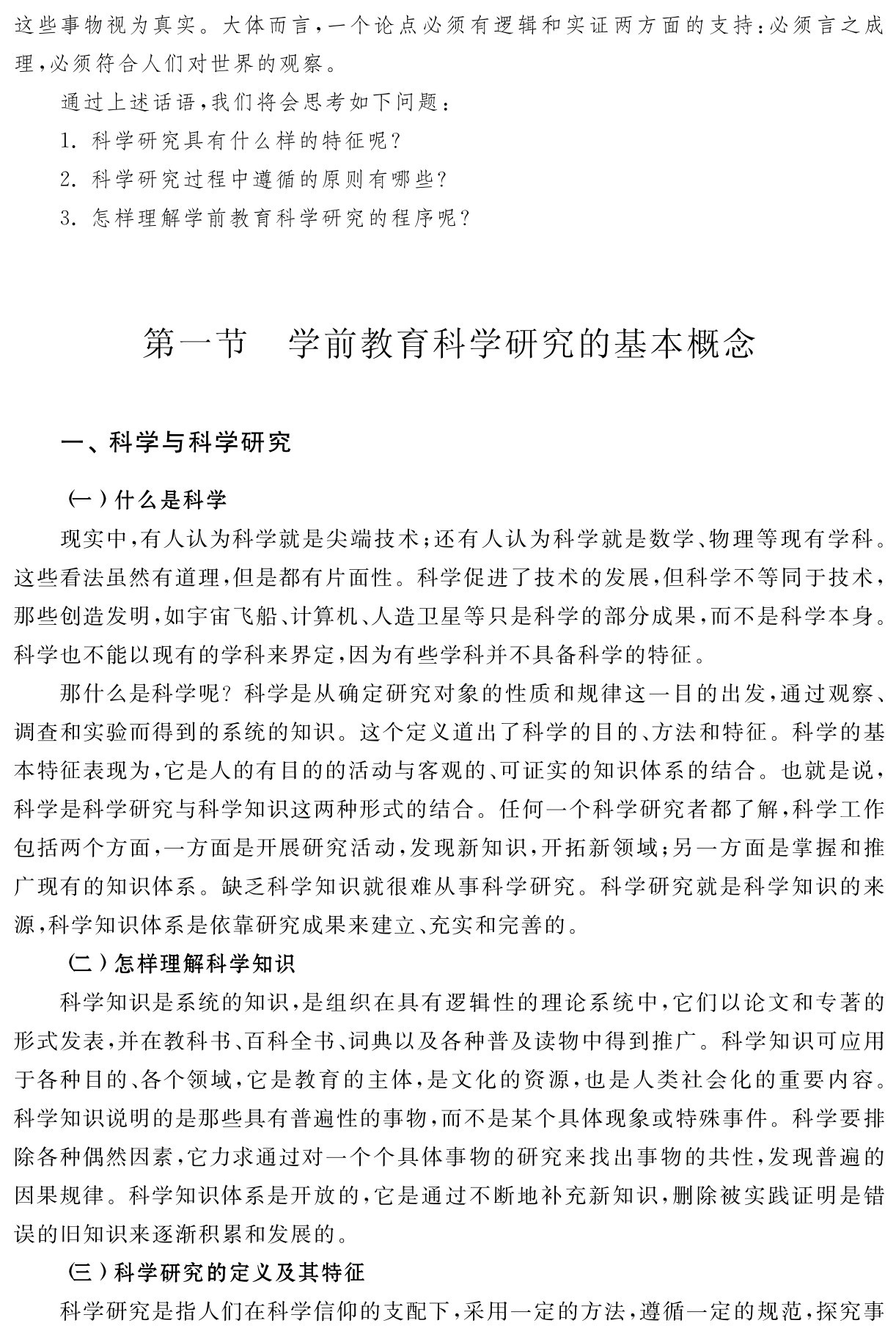 这些事物视为真实。大体而言，一个论点必须有逻辑和实证两方面的支持：必须言之成理，必须符合人们对世界的观察。
通过上述话语，我们将会思考如下问题：
1．科学研究具有什么样的特征呢？
2．科学研究过程中遵循的原则有哪些？
3．怎样理解学前教育科学研究的程序呢？第一节 学前教育科学研究的基本概念一、科学与科学研究（一）什么是科学
现实中，有人认为科学就是尖端技术；还有人认为科学就是数学、物理等现有学科。这些看法虽然有道理，但是都有片面性。科学促进了技术的发展，但科学不等同于技术，那些创造发明，如宇宙飞船、计算机、人造卫星等只是科学的部分成果，而不是科学本身。科学也不能以现有的学科来界定，因为有些学科并不具备科学的特征。
那什么是科学呢？科学是从确定研究对象的性质和规律这一目的出发，通过观察、调查和实验而得到的系统的知识。这个定义道出了科学的目的、方法和特征。科学的基本特征表现为，它是人的有目的的活动与客观的、可证实的知识体系的结合。也就是说，科学是科学研究与科学知识这两种形式的结合。任何一个科学研究者都了解，科学工作包括两个方面，一方面是开展研究活动，发现新知识，开拓新领域；另一方面是掌握和推广现有的知识体系。缺乏科学知识就很难从事科学研究。科学研究就是科学知识的来源，科学知识体系是依靠研究成果来建立、充实和完善的。
（二）怎样理解科学知识
科学知识是系统的知识，是组织在具有逻辑性的理论系统中，它们以论文和专著的形式发表，并在教科书、百科全书、词典以及各种普及读物中得到推广。科学知识可应用于各种目的、各个领域，它是教育的主体，是文化的资源，也是人类社会化的重要内容。科学知识说明的是那些具有普遍性的事物，而不是某个具体现象或特殊事件。科学要排除各种偶然因素，它力求通过对一个个具体事物的研究来找出事物的共性，发现普遍的因果规律。科学知识体系是开放的，它是通过不断地补充新知识，删除被实践证明是错误的旧知识来逐渐积累和发展的。
（三）科学研究的定义及其特征
科学研究是指人们在科学信仰的支配下，采用一定的方法，遵循一定的规范，探究事