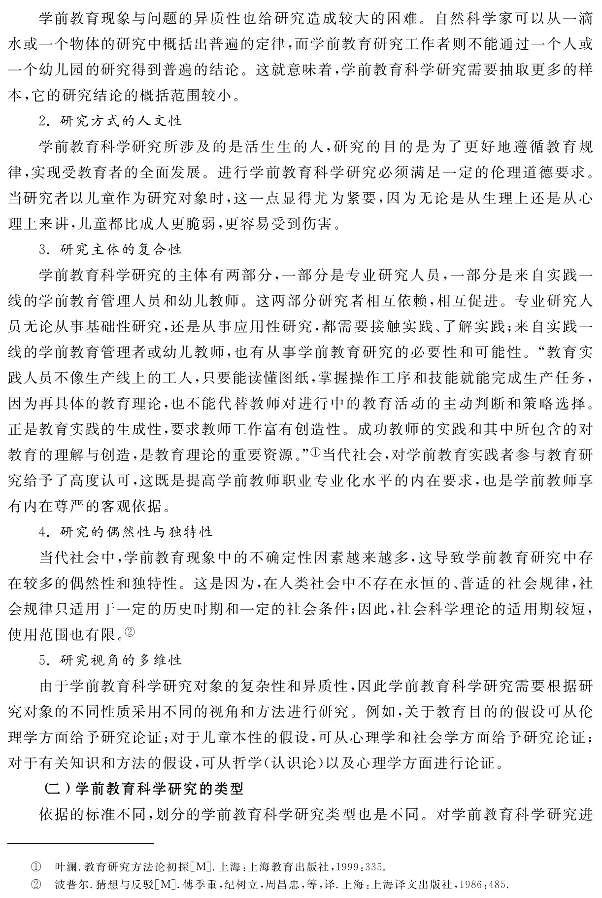 学前教育现象与问题的异质性也给研究造成较大的困难。自然科学家可以从一滴水或一个物体的研究中概括出普遍的定律，而学前教育研究工作者则不能通过一个人或一个幼儿园的研究得到普遍的结论。这就意味着，学前教育科学研究需要抽取更多的样本，它的研究结论的概括范围较小。
2．研究方式的人文性
学前教育科学研究所涉及的是活生生的人，研究的目的是为了更好地遵循教育规律，实现受教育者的全面发展。进行学前教育科学研究必须满足一定的伦理道德要求。当研究者以儿童作为研究对象时，这一点显得尤为紧要，因为无论是从生理上还是从心理上来讲，儿童都比成人更脆弱，更容易受到伤害。
3．研究主体的复合性
学前教育科学研究的主体有两部分，一部分是专业研究人员，一部分是来自实践一线的学前教育管理人员和幼儿教师。这两部分研究者相互依赖，相互促进。专业研究人员无论从事基础性研究，还是从事应用性研究，都需要接触实践、了解实践；来自实践一线的学前教育管理者或幼儿教师，也有从事学前教育研究的必要性和可能性。“教育实践人员不像生产线上的工人，只要能读懂图纸，掌握操作工序和技能就能完成生产任务，因为再具体的教育理论，也不能代替教师对进行中的教育活动的主动判断和策略选择。正是教育实践的生成性，要求教师工作富有创造性。成功教师的实践和其中所包含的对教育的理解与创造，是教育理论的重要资源。”①当代社会，对学前教育实践者参与教育研究给予了高度认可，这既是提高学前教师职业专业化水平的内在要求，也是学前教师享有内在尊严的客观依据。
4．研究的偶然性与独特性
当代社会中，学前教育现象中的不确定性因素越来越多，这导致学前教育研究中存在较多的偶然性和独特性。这是因为，在人类社会中不存在永恒的、普适的社会规律，社会规律只适用于一定的历史时期和一定的社会条件；因此，社会科学理论的适用期较短，使用范围也有限。②
5．研究视角的多维性
由于学前教育科学研究对象的复杂性和异质性，因此学前教育科学研究需要根据研究对象的不同性质采用不同的视角和方法进行研究。例如，关于教育目的的假设可从伦理学方面给予研究论证；对于儿童本性的假设，可从心理学和社会学方面给予研究论证；对于有关知识和方法的假设，可从哲学（认识论）以及心理学方面进行论证。
（二）学前教育科学研究的类型
依据的标准不同，划分的学前教育科学研究类型也是不同。对学前教育科学研究进①②叶澜．教育研究方法论初探［M］．上海：上海教育出版社，1999：335．
波普尔．猜想与反驳［M］．傅季重，纪树立，周昌忠，等，译．上海：上海译文出版社，1986：485．
