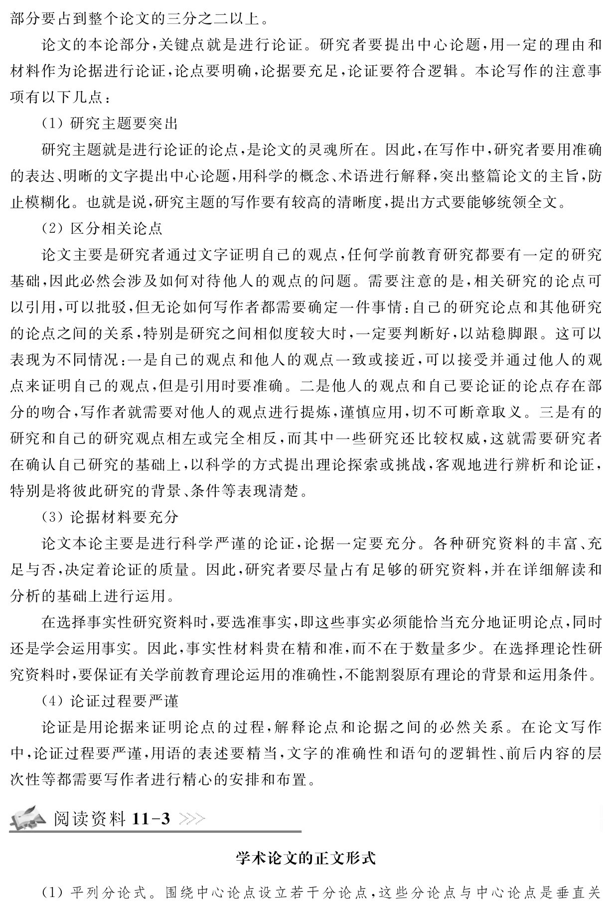 部分要占到整个论文的三分之二以上。
论文的本论部分，关键点就是进行论证。研究者要提出中心论题，用一定的理由和材料作为论据进行论证，论点要明确，论据要充足，论证要符合逻辑。本论写作的注意事项有以下几点：
（1）研究主题要突出
研究主题就是进行论证的论点，是论文的灵魂所在。因此，在写作中，研究者要用准确的表达、明晰的文字提出中心论题，用科学的概念、术语进行解释，突出整篇论文的主旨，防止模糊化。也就是说，研究主题的写作要有较高的清晰度，提出方式要能够统领全文。
（2）区分相关论点
论文主要是研究者通过文字证明自己的观点，任何学前教育研究都要有一定的研究基础，因此必然会涉及如何对待他人的观点的问题。需要注意的是，相关研究的论点可以引用，可以批驳，但无论如何写作者都需要确定一件事情：自己的研究论点和其他研究的论点之间的关系，特别是研究之间相似度较大时，一定要判断好，以站稳脚跟。这可以表现为不同情况：一是自己的观点和他人的观点一致或接近，可以接受并通过他人的观点来证明自己的观点，但是引用时要准确。二是他人的观点和自己要论证的论点存在部分的吻合，写作者就需要对他人的观点进行提炼，谨慎应用，切不可断章取义。三是有的研究和自己的研究观点相左或完全相反，而其中一些研究还比较权威，这就需要研究者在确认自己研究的基础上，以科学的方式提出理论探索或挑战，客观地进行辨析和论证，特别是将彼此研究的背景、条件等表现清楚。
（3）论据材料要充分
论文本论主要是进行科学严谨的论证，论据一定要充分。各种研究资料的丰富、充足与否，决定着论证的质量。因此，研究者要尽量占有足够的研究资料，并在详细解读和分析的基础上进行运用。
在选择事实性研究资料时，要选准事实，即这些事实必须能恰当充分地证明论点，同时还是学会运用事实。因此，事实性材料贵在精和准，而不在于数量多少。在选择理论性研究资料时，要保证有关学前教育理论运用的准确性，不能割裂原有理论的背景和运用条件。
（4）论证过程要严谨
论证是用论据来证明论点的过程，解释论点和论据之间的必然关系。在论文写作中，论证过程要严谨，用语的表述要精当，文字的准确性和语句的逻辑性、前后内容的层次性等都需要写作者进行精心的安排和布置。阅读资料11 3学术论文的正文形式（1）平列分论式。围绕中心论点设立若干分论点，这些分论点与中心论点是垂直关