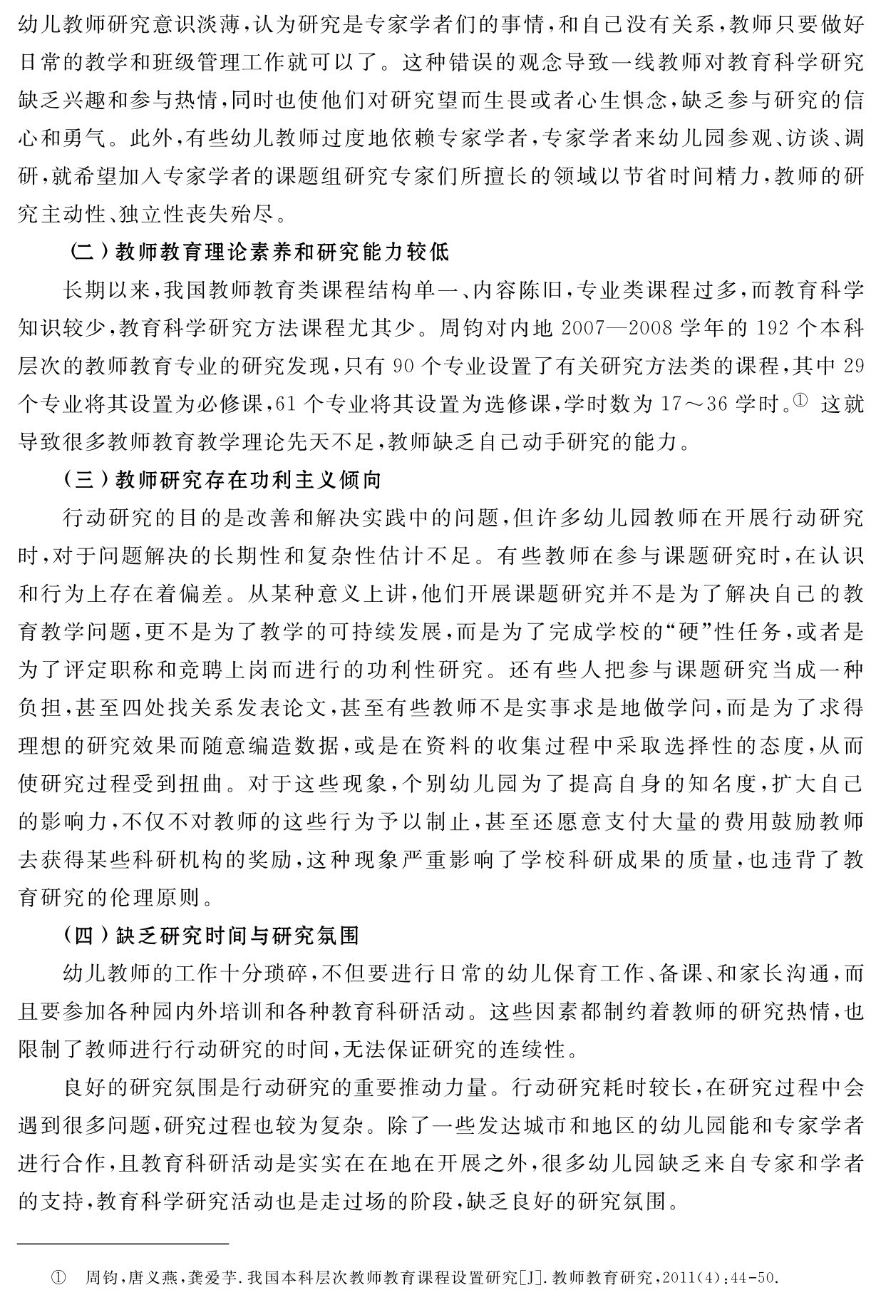 幼儿教师研究意识淡薄，认为研究是专家学者们的事情，和自己没有关系，教师只要做好日常的教学和班级管理工作就可以了。这种错误的观念导致一线教师对教育科学研究缺乏兴趣和参与热情，同时也使他们对研究望而生畏或者心生惧念，缺乏参与研究的信心和勇气。此外，有些幼儿教师过度地依赖专家学者，专家学者来幼儿园参观、访谈、调研，就希望加入专家学者的课题组研究专家们所擅长的领域以节省时间精力，教师的研究主动性、独立性丧失殆尽。
（二）教师教育理论素养和研究能力较低
长期以来，我国教师教育类课程结构单一、内容陈旧，专业类课程过多，而教育科学知识较少，教育科学研究方法课程尤其少。周钧对内地2007—2008学年的192个本科层次的教师教育专业的研究发现，只有90个专业设置了有关研究方法类的课程，其中29个专业将其设置为必修课，61个专业将其设置为选修课，学时数为17～36学时。① 这就导致很多教师教育教学理论先天不足，教师缺乏自己动手研究的能力。
（三）教师研究存在功利主义倾向
行动研究的目的是改善和解决实践中的问题，但许多幼儿园教师在开展行动研究时，对于问题解决的长期性和复杂性估计不足。有些教师在参与课题研究时，在认识和行为上存在着偏差。从某种意义上讲，他们开展课题研究并不是为了解决自己的教育教学问题，更不是为了教学的可持续发展，而是为了完成学校的“硬”性任务，或者是为了评定职称和竞聘上岗而进行的功利性研究。还有些人把参与课题研究当成一种负担，甚至四处找关系发表论文，甚至有些教师不是实事求是地做学问，而是为了求得理想的研究效果而随意编造数据，或是在资料的收集过程中采取选择性的态度，从而使研究过程受到扭曲。对于这些现象，个别幼儿园为了提高自身的知名度，扩大自己的影响力，不仅不对教师的这些行为予以制止，甚至还愿意支付大量的费用鼓励教师去获得某些科研机构的奖励，这种现象严重影响了学校科研成果的质量，也违背了教育研究的伦理原则。
（四）缺乏研究时间与研究氛围
幼儿教师的工作十分琐碎，不但要进行日常的幼儿保育工作、备课、和家长沟通，而且要参加各种园内外培训和各种教育科研活动。这些因素都制约着教师的研究热情，也限制了教师进行行动研究的时间，无法保证研究的连续性。
良好的研究氛围是行动研究的重要推动力量。行动研究耗时较长，在研究过程中会遇到很多问题，研究过程也较为复杂。除了一些发达城市和地区的幼儿园能和专家学者进行合作，且教育科研活动是实实在在地在开展之外，很多幼儿园缺乏来自专家和学者的支持，教育科学研究活动也是走过场的阶段，缺乏良好的研究氛围。① 周钧，唐义燕，龚爱芋．我国本科层次教师教育课程设置研究［J］．教师教育研究，2011（4）：44 50．