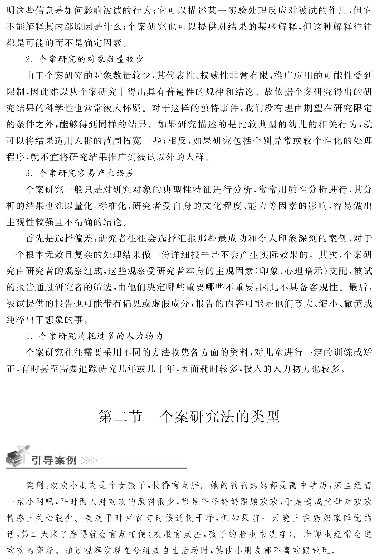 明这些信息是如何影响被试的行为；它可以描述某一实验处理反应对被试的作用，但它不能解释其内部原因是什么；个案研究也可以提供对结果的某些解释，但这种解释往往都是可能的而不是确定因素。
2．个案研究的对象数量较少
由于个案研究的对象数量较少，其代表性、权威性非常有限，推广应用的可能性受到限制，因此难以从个案研究中得出具有普遍性的规律和结论。故依据个案研究得出的研究结果的科学性也常常被人怀疑。对于这样的独特事件，我们没有理由期望在研究限定的条件之外，能够得到同样的结果。如果研究描述的是比较典型的幼儿的相关行为，就可以将结果适用人群的范围拓宽一些；相反，如果研究包括个别异常或较个性化的处理程序，就不宜将研究结果推广到被试以外的人群。
3．个案研究容易产生误差
个案研究一般只是对研究对象的典型性特征进行分析，常常用质性分析进行，其分析的结果也难以量化、标准化，研究者受自身的文化程度、能力等因素的影响，容易做出主观性较强且不精确的结论。
首先是选择偏差，研究者往往会选择汇报那些最成功和令人印象深刻的案例，对于一个根本无效且复杂的处理结果做一份详细报告是不会产生实际效果的。其次，个案研究由研究者的观察组成，这些观察受研究者本身的主观因素（印象、心理暗示）支配，被试的报告通过研究者的筛选，由他们决定哪些重要哪些不重要，因此不具备客观性。最后，被试提供的报告也可能带有偏见或虚假成分，报告的内容可能是他们夸大、缩小、撒谎或纯粹出于想象的事。
4．个案研究消耗过多的人力物力
个案研究往往需要采用不同的方法收集各方面的资料，对儿童进行一定的训练或矫正，有时甚至需要追踪研究几年或几十年，因而耗时较多，投入的人力物力也较多。第二节 个案研究法的类型案例：欢欢小朋友是个女孩子，长得有点胖。她的爸爸妈妈都是高中学历，家里经营一家小网吧，平时两人对欢欢的照料很少，都是爷爷奶奶照顾欢欢，于是造成父母对欢欢情感上关心较少。欢欢平时穿衣有时候还挺干净，但如果前一天晚上在奶奶家睡觉的话，第二天来了穿得就会有点随便（衣服有点脏，孩子的脸也未洗净）。老师也经常会说欢欢的穿着。通过观察发现在分组或自由活动时，其他小朋友都不喜欢跟她玩。