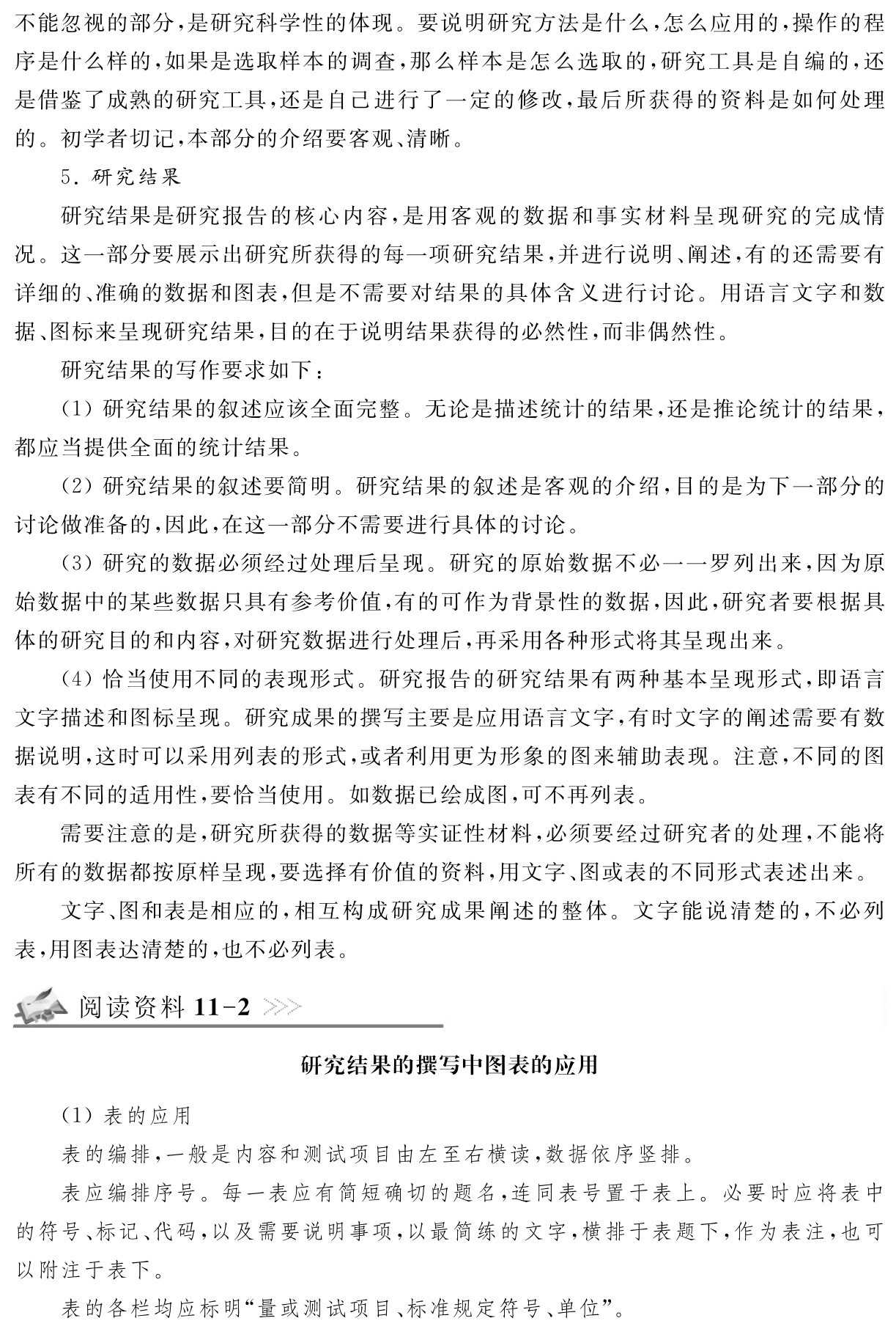 不能忽视的部分，是研究科学性的体现。要说明研究方法是什么，怎么应用的，操作的程序是什么样的，如果是选取样本的调查，那么样本是怎么选取的，研究工具是自编的，还是借鉴了成熟的研究工具，还是自己进行了一定的修改，最后所获得的资料是如何处理的。初学者切记，本部分的介绍要客观、清晰。
5．研究结果
研究结果是研究报告的核心内容，是用客观的数据和事实材料呈现研究的完成情况。这一部分要展示出研究所获得的每一项研究结果，并进行说明、阐述，有的还需要有详细的、准确的数据和图表，但是不需要对结果的具体含义进行讨论。用语言文字和数据、图标来呈现研究结果，目的在于说明结果获得的必然性，而非偶然性。
研究结果的写作要求如下：
（1）研究结果的叙述应该全面完整。无论是描述统计的结果，还是推论统计的结果，都应当提供全面的统计结果。
（2）研究结果的叙述要简明。研究结果的叙述是客观的介绍，目的是为下一部分的讨论做准备的，因此，在这一部分不需要进行具体的讨论。
（3）研究的数据必须经过处理后呈现。研究的原始数据不必一一罗列出来，因为原始数据中的某些数据只具有参考价值，有的可作为背景性的数据，因此，研究者要根据具体的研究目的和内容，对研究数据进行处理后，再采用各种形式将其呈现出来。
（4）恰当使用不同的表现形式。研究报告的研究结果有两种基本呈现形式，即语言文字描述和图标呈现。研究成果的撰写主要是应用语言文字，有时文字的阐述需要有数据说明，这时可以采用列表的形式，或者利用更为形象的图来辅助表现。注意，不同的图表有不同的适用性，要恰当使用。如数据已绘成图，可不再列表。
需要注意的是，研究所获得的数据等实证性材料，必须要经过研究者的处理，不能将所有的数据都按原样呈现，要选择有价值的资料，用文字、图或表的不同形式表述出来。
文字、图和表是相应的，相互构成研究成果阐述的整体。文字能说清楚的，不必列表，用图表达清楚的，也不必列表。阅读资料11 2研究结果的撰写中图表的应用（1）表的应用
表的编排，一般是内容和测试项目由左至右横读，数据依序竖排。
表应编排序号。每一表应有简短确切的题名，连同表号置于表上。必要时应将表中的符号、标记、代码，以及需要说明事项，以最简练的文字，横排于表题下，作为表注，也可以附注于表下。
表的各栏均应标明“量或测试项目、标准规定符号、单位”。