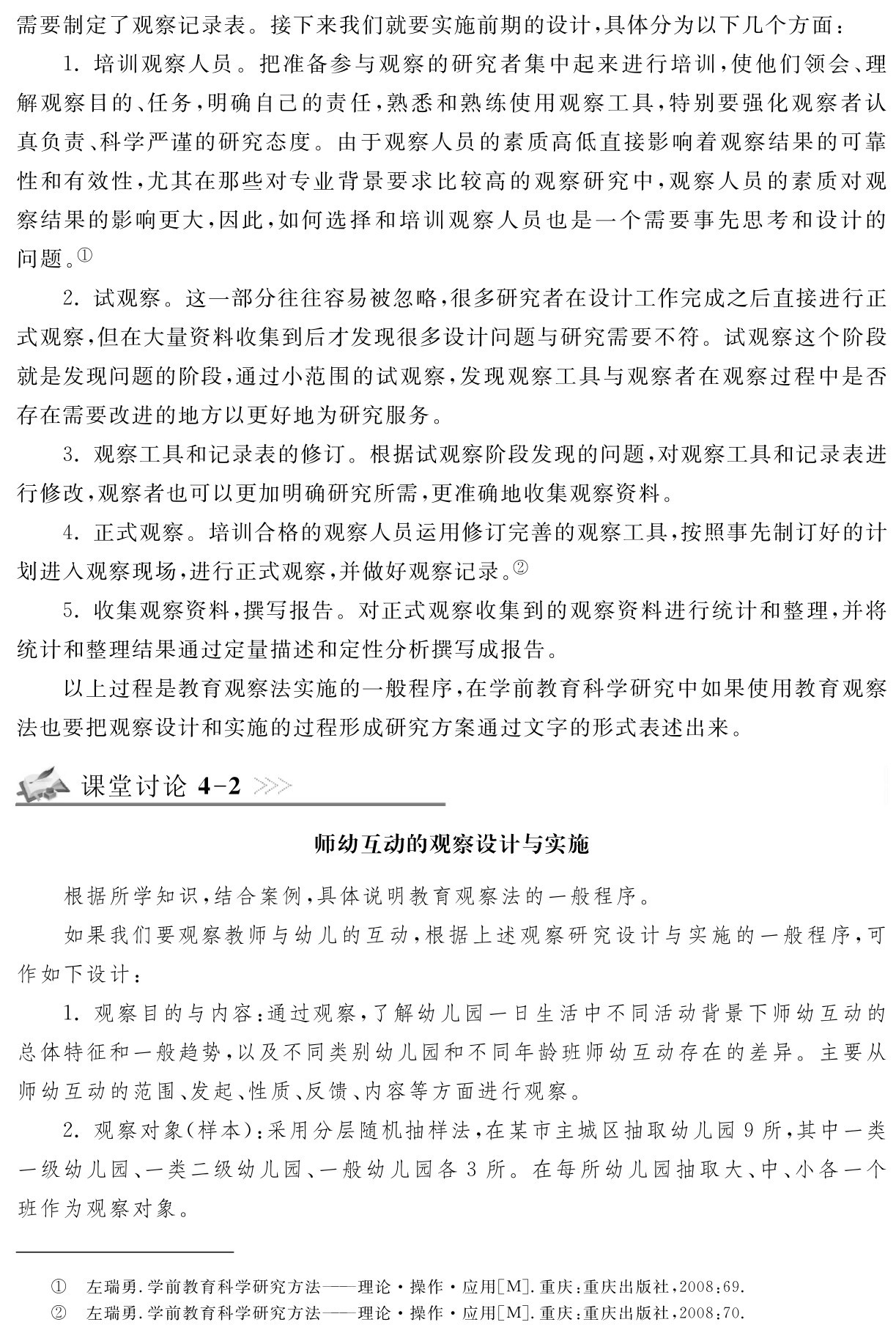 需要制定了观察记录表。接下来我们就要实施前期的设计，具体分为以下几个方面：
1．培训观察人员。把准备参与观察的研究者集中起来进行培训，使他们领会、理解观察目的、任务，明确自己的责任，熟悉和熟练使用观察工具，特别要强化观察者认真负责、科学严谨的研究态度。由于观察人员的素质高低直接影响着观察结果的可靠性和有效性，尤其在那些对专业背景要求比较高的观察研究中，观察人员的素质对观察结果的影响更大，因此，如何选择和培训观察人员也是一个需要事先思考和设计的问题。①
2．试观察。这一部分往往容易被忽略，很多研究者在设计工作完成之后直接进行正式观察，但在大量资料收集到后才发现很多设计问题与研究需要不符。试观察这个阶段就是发现问题的阶段，通过小范围的试观察，发现观察工具与观察者在观察过程中是否存在需要改进的地方以更好地为研究服务。
3．观察工具和记录表的修订。根据试观察阶段发现的问题，对观察工具和记录表进行修改，观察者也可以更加明确研究所需，更准确地收集观察资料。
4．正式观察。培训合格的观察人员运用修订完善的观察工具，按照事先制订好的计划进入观察现场，进行正式观察，并做好观察记录。②
5．收集观察资料，撰写报告。对正式观察收集到的观察资料进行统计和整理，并将统计和整理结果通过定量描述和定性分析撰写成报告。
以上过程是教育观察法实施的一般程序，在学前教育科学研究中如果使用教育观察法也要把观察设计和实施的过程形成研究方案通过文字的形式表述出来。课堂讨论4 2师幼互动的观察设计与实施根据所学知识，结合案例，具体说明教育观察法的一般程序。
如果我们要观察教师与幼儿的互动，根据上述观察研究设计与实施的一般程序，可作如下设计：
1．观察目的与内容：通过观察，了解幼儿园一日生活中不同活动背景下师幼互动的总体特征和一般趋势，以及不同类别幼儿园和不同年龄班师幼互动存在的差异。主要从师幼互动的范围、发起、性质、反馈、内容等方面进行观察。
2．观察对象（样本）：采用分层随机抽样法，在某市主城区抽取幼儿园9所，其中一类一级幼儿园、一类二级幼儿园、一般幼儿园各3所。在每所幼儿园抽取大、中、小各一个班作为观察对象。①②左瑞勇．学前教育科学研究方法——理论·操作·应用［M］．重庆：重庆出版社，2008：69．左瑞勇．学前教育科学研究方法——理论·操作·应用［M］．重庆：重庆出版社，2008：70．
