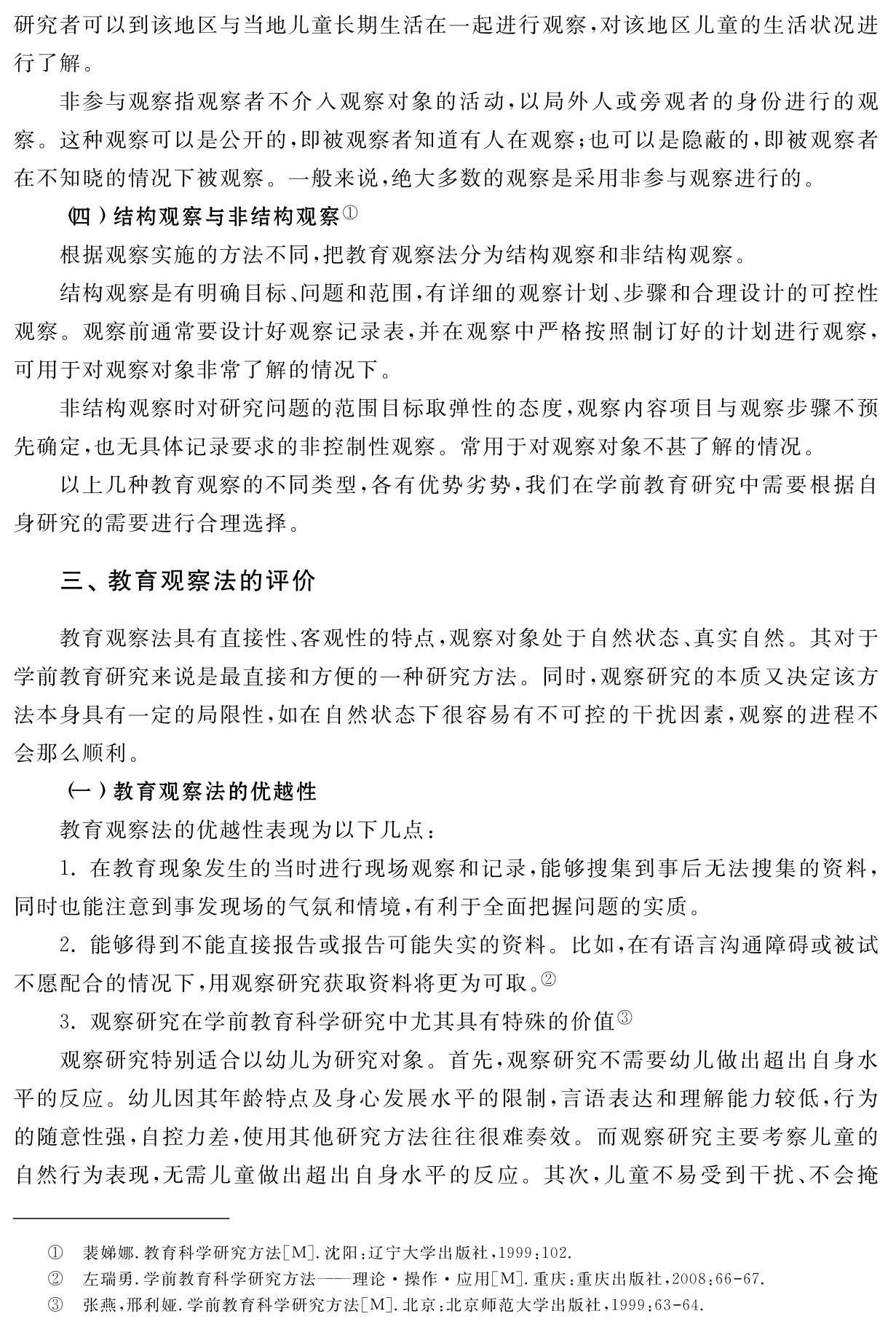 研究者可以到该地区与当地儿童长期生活在一起进行观察，对该地区儿童的生活状况进行了解。
非参与观察指观察者不介入观察对象的活动，以局外人或旁观者的身份进行的观察。这种观察可以是公开的，即被观察者知道有人在观察；也可以是隐蔽的，即被观察者在不知晓的情况下被观察。一般来说，绝大多数的观察是采用非参与观察进行的。
（四）结构观察与非结构观察①
根据观察实施的方法不同，把教育观察法分为结构观察和非结构观察。
结构观察是有明确目标、问题和范围，有详细的观察计划、步骤和合理设计的可控性观察。观察前通常要设计好观察记录表，并在观察中严格按照制订好的计划进行观察，可用于对观察对象非常了解的情况下。
非结构观察时对研究问题的范围目标取弹性的态度，观察内容项目与观察步骤不预先确定，也无具体记录要求的非控制性观察。常用于对观察对象不甚了解的情况。
以上几种教育观察的不同类型，各有优势劣势，我们在学前教育研究中需要根据自身研究的需要进行合理选择。三、教育观察法的评价教育观察法具有直接性、客观性的特点，观察对象处于自然状态、真实自然。其对于学前教育研究来说是最直接和方便的一种研究方法。同时，观察研究的本质又决定该方法本身具有一定的局限性，如在自然状态下很容易有不可控的干扰因素，观察的进程不会那么顺利。
（一）教育观察法的优越性
教育观察法的优越性表现为以下几点：
1．在教育现象发生的当时进行现场观察和记录，能够搜集到事后无法搜集的资料，同时也能注意到事发现场的气氛和情境，有利于全面把握问题的实质。
2．能够得到不能直接报告或报告可能失实的资料。比如，在有语言沟通障碍或被试不愿配合的情况下，用观察研究获取资料将更为可取。②
3．观察研究在学前教育科学研究中尤其具有特殊的价值③
观察研究特别适合以幼儿为研究对象。首先，观察研究不需要幼儿做出超出自身水平的反应。幼儿因其年龄特点及身心发展水平的限制，言语表达和理解能力较低，行为的随意性强，自控力差，使用其他研究方法往往很难奏效。而观察研究主要考察儿童的自然行为表现，无需儿童做出超出自身水平的反应。其次，儿童不易受到干扰、不会掩①②③裴娣娜．教育科学研究方法［M］．沈阳：辽宁大学出版社，1999：102．
左瑞勇．学前教育科学研究方法——理论·操作·应用［M］．重庆：重庆出版社，2008：66 67．张燕，邢利娅．学前教育科学研究方法［M］．北京：北京师范大学出版社，1999：63 64．