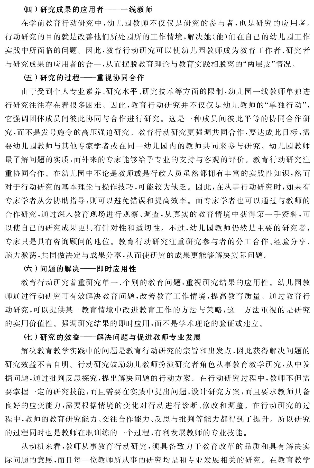 （四）研究成果的应用者——一线教师
在学前教育行动研究中，幼儿园教师不仅仅是研究的参与者，也是研究的应用者。行动研究的目的就是改善他们所处园所的工作情境，解决她（他）们在自己的幼儿园工作实践中所面临的问题。因此，教育行动研究可以使幼儿园教师成为教育工作者、研究者与研究成果的应用者的合一，从而摆脱教育理论与教育实践相脱离的“两层皮”情况。
（五）研究的过程——重视协同合作
由于受到个人专业素养、研究水平、研究技术等方面的限制，幼儿园一线教师单独进行研究往往存在着很多困难。因此，教育行动研究并不仅仅是幼儿教师的“单独行动”，它强调团体成员间彼此协同与合作进行研究。这是一种成员间彼此平等的协同合作研究，而不是发号施令的高压强迫研究。教育行动研究更强调共同合作，要达成此目标，需要幼儿园教师与其他专家学者或在同一幼儿园内的教师共同来参与研究。幼儿园教师最了解问题的实质，而外来的专家能够给予专业的支持与客观的评价。教育行动研究注重协同合作。在幼儿园中不论是教师或是行政人员虽然都拥有丰富的实践性知识，然而对于行动研究的基本理论与操作技巧，可能较为缺乏。因此，在从事行动研究时，如果有专家学者从旁协助指导，则可以避免错误和提高效率。而专家学者也可以通过与教师的合作研究，通过深入教育现场进行观察、调查，从真实的教育情境中获得第一手资料，可以使自己的研究成果更具有针对性和适切性。不过，幼儿园教师仍然是主要的研究者，专家只是具有咨询顾问的地位。教育行动研究注重研究参与者的分工合作、经验分享、脑力激荡，共同做决定与成果分享，从而使研究的成果更能够解决实际问题。
（六）问题的解决——即时应用性
教育行动研究着重研究单一、个别的教育问题，重视研究结果的应用性。幼儿园教师通过行动研究可有效解决教育问题，改善教育工作情境，提高教育质量。通过教育行动研究，可以提供某一教育情境中改进教育工作的方法与策略，这一方法重视的是研究的实用价值性。强调研究结果的即时应用，而不是学术理论的验证或建立。
（七）研究的效益——解决问题与促进教师专业发展
解决教育教学实践中的问题是教育行动研究的宗旨和出发点，因此获得解决问题的研究效益不言自明。行动研究鼓励幼儿教师扮演研究者角色从事教育教学研究，从中发掘问题，通过批判反思探究，提出解决问题的行动方案。在行动研究过程中，教师不但需要掌握一定的研究技能，而且需要在实践中提出问题，设计研究方案，而且要求教师具备良好的应变能力，需要根据情境的变化对行动进行诊断、修改和调整。在行动研究的过程中，教师的教育研究能力、交往合作能力、反思与批判等能力都得到了提升。所以研究的过程同时也是教师在职训练的一个过程，有利发展教师的专业技能。
从动机来看，教师从事教育行动研究，须具备致力于教育改革的品质和具有解决实际问题的意愿，而且每一位教师所从事的研究均是和专业发展相关的研究。在教育教学