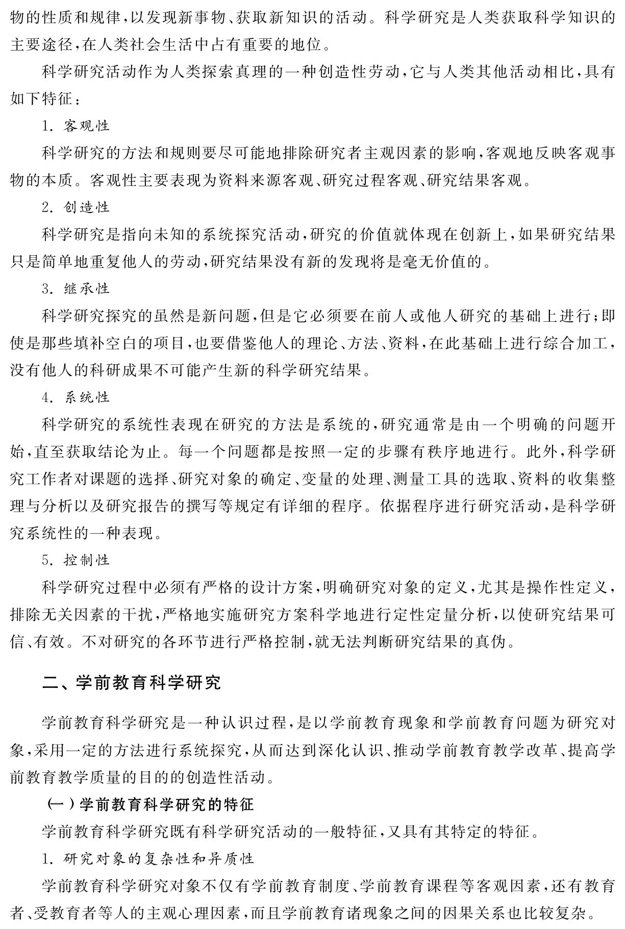 物的性质和规律，以发现新事物、获取新知识的活动。科学研究是人类获取科学知识的主要途径，在人类社会生活中占有重要的地位。
科学研究活动作为人类探索真理的一种创造性劳动，它与人类其他活动相比，具有如下特征：
1．客观性
科学研究的方法和规则要尽可能地排除研究者主观因素的影响，客观地反映客观事物的本质。客观性主要表现为资料来源客观、研究过程客观、研究结果客观。
2．创造性
科学研究是指向未知的系统探究活动，研究的价值就体现在创新上，如果研究结果只是简单地重复他人的劳动，研究结果没有新的发现将是毫无价值的。
3．继承性
科学研究探究的虽然是新问题，但是它必须要在前人或他人研究的基础上进行；即使是那些填补空白的项目，也要借鉴他人的理论、方法、资料，在此基础上进行综合加工，没有他人的科研成果不可能产生新的科学研究结果。
4．系统性
科学研究的系统性表现在研究的方法是系统的，研究通常是由一个明确的问题开始，直至获取结论为止。每一个问题都是按照一定的步骤有秩序地进行。此外，科学研究工作者对课题的选择、研究对象的确定、变量的处理、测量工具的选取、资料的收集整理与分析以及研究报告的撰写等规定有详细的程序。依据程序进行研究活动，是科学研究系统性的一种表现。
5．控制性
科学研究过程中必须有严格的设计方案，明确研究对象的定义，尤其是操作性定义，排除无关因素的干扰，严格地实施研究方案科学地进行定性定量分析，以使研究结果可信、有效。不对研究的各环节进行严格控制，就无法判断研究结果的真伪。二、学前教育科学研究学前教育科学研究是一种认识过程，是以学前教育现象和学前教育问题为研究对象，采用一定的方法进行系统探究，从而达到深化认识、推动学前教育教学改革、提高学前教育教学质量的目的的创造性活动。
（一）学前教育科学研究的特征
学前教育科学研究既有科学研究活动的一般特征，又具有其特定的特征。
1．研究对象的复杂性和异质性
学前教育科学研究对象不仅有学前教育制度、学前教育课程等客观因素，还有教育者、受教育者等人的主观心理因素，而且学前教育诸现象之间的因果关系也比较复杂。