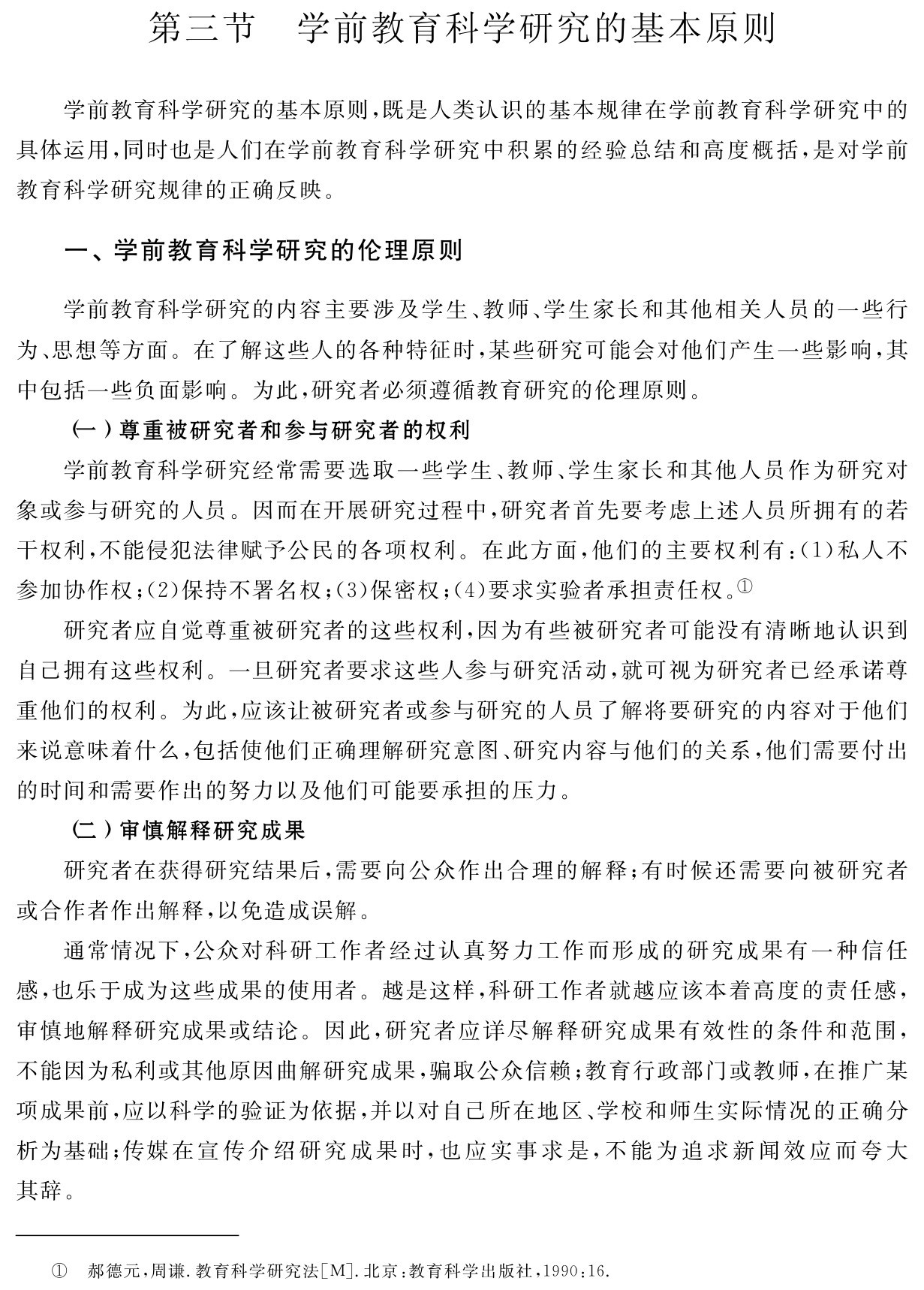 第三节 学前教育科学研究的基本原则学前教育科学研究的基本原则，既是人类认识的基本规律在学前教育科学研究中的具体运用，同时也是人们在学前教育科学研究中积累的经验总结和高度概括，是对学前教育科学研究规律的正确反映。一、学前教育科学研究的伦理原则学前教育科学研究的内容主要涉及学生、教师、学生家长和其他相关人员的一些行为、思想等方面。在了解这些人的各种特征时，某些研究可能会对他们产生一些影响，其中包括一些负面影响。为此，研究者必须遵循教育研究的伦理原则。
（一）尊重被研究者和参与研究者的权利
学前教育科学研究经常需要选取一些学生、教师、学生家长和其他人员作为研究对象或参与研究的人员。因而在开展研究过程中，研究者首先要考虑上述人员所拥有的若干权利，不能侵犯法律赋予公民的各项权利。在此方面，他们的主要权利有：（1）私人不参加协作权；（2）保持不署名权；（3）保密权；（4）要求实验者承担责任权。①
研究者应自觉尊重被研究者的这些权利，因为有些被研究者可能没有清晰地认识到自己拥有这些权利。一旦研究者要求这些人参与研究活动，就可视为研究者已经承诺尊重他们的权利。为此，应该让被研究者或参与研究的人员了解将要研究的内容对于他们来说意味着什么，包括使他们正确理解研究意图、研究内容与他们的关系，他们需要付出的时间和需要作出的努力以及他们可能要承担的压力。
（二）审慎解释研究成果
研究者在获得研究结果后，需要向公众作出合理的解释；有时候还需要向被研究者或合作者作出解释，以免造成误解。
通常情况下，公众对科研工作者经过认真努力工作而形成的研究成果有一种信任感，也乐于成为这些成果的使用者。越是这样，科研工作者就越应该本着高度的责任感，审慎地解释研究成果或结论。因此，研究者应详尽解释研究成果有效性的条件和范围，不能因为私利或其他原因曲解研究成果，骗取公众信赖；教育行政部门或教师，在推广某项成果前，应以科学的验证为依据，并以对自己所在地区、学校和师生实际情况的正确分析为基础；传媒在宣传介绍研究成果时，也应实事求是，不能为追求新闻效应而夸大其辞。① 郝德元，周谦．教育科学研究法［M］．北京：教育科学出版社，1990：16．